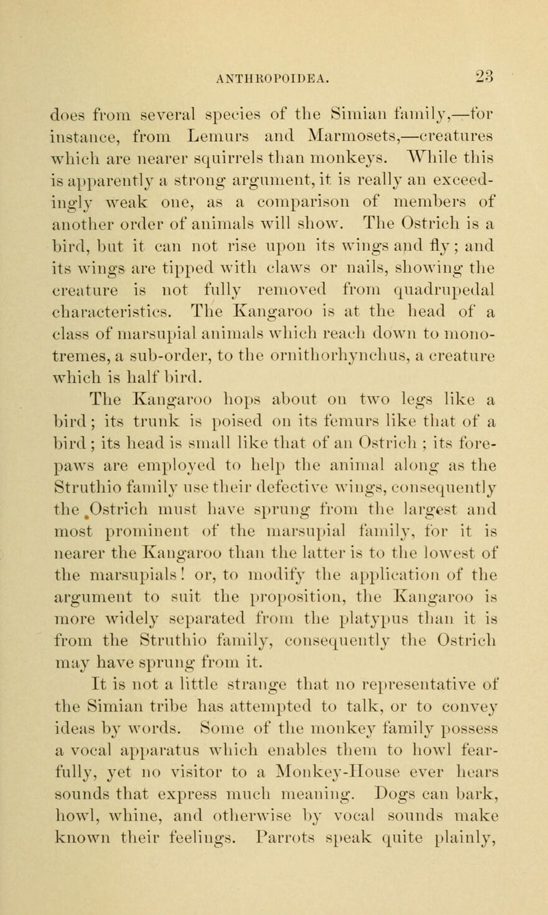does from several species of the Simian family,—for instance, from Lemurs and Marmosets,—creatures which are nearer squirrels than monkeys. While this is apparently a strong argument, it is really an exceed- ingly weak one, as a comparison of members of another order of animals will show. The Ostrich is a bird, but it can not rise upon its wings and fly; and its wings are tipped with claws or nails, showing the creature is not fully removed from quadrupedal characteristics. The Kangaroo is at the head of a class of marsupial animals which reach down to mono- tremes, a sub-order, to the ornithorhynchus, a creature which is half bird. The Kangaroo hops about on two legs like a bird; its trunk is poised on its femurs like that of a bird ; its head is small like that of an Ostrich ; its fore- paws are employed to help the animal along as the Struthio family use their defective wings, consequently the .Ostrich must have sprung from the largest and most prominent of the marsupial family, for it is nearer the Kangaroo than the latter is to the lowest of the marsupials! or, to modify the application of the argument to suit the proposition, the Kangaroo is more widely separated from the platypus than it is from the Struthio family, consequently the Ostrich may have sprung from it. It is not a little strange that no representative of the Simian tribe has attempted to talk, or to convey ideas by words. Some of the monkey family possess a vocal apparatus which enables them to howl fear- fully, yet no visitor to a Monkey-House ever hears sounds that express much meaning. Dogs can bark, howl, whine, and otherwise by vocal sounds make known their feelings. Parrots speak quite plainly,