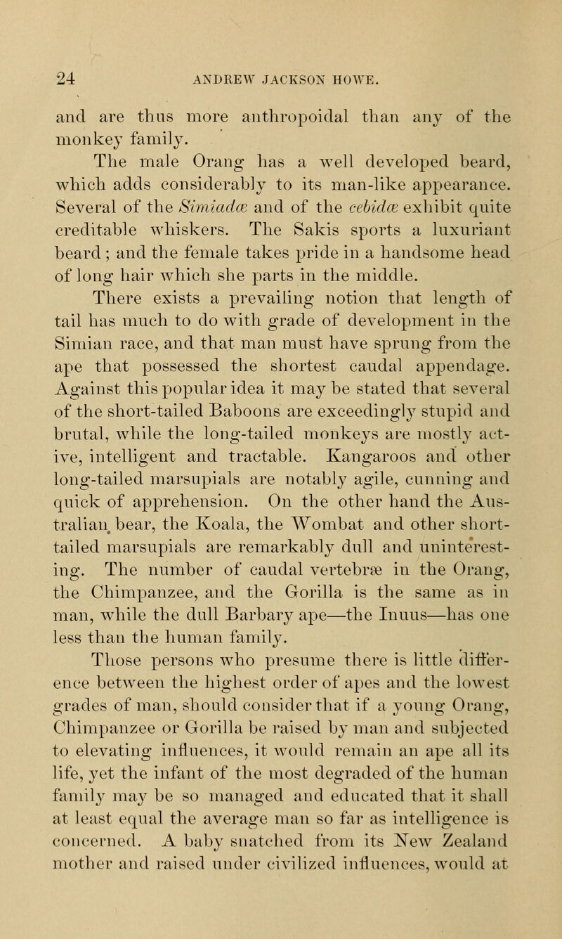 and are thus more anthropoidal than any of the monkey family. The male Orang has a well developed beard, which adds considerably to its man-like appearance. Several of the Simiadce and of the cebidce exhibit quite creditable whiskers. The Sakis sports a luxuriant beard ; and the female takes pride in a handsome head of long hair which she parts in the middle. There exists a prevailing notion that length of tail has much to do with grade of development in the Simian race, and that man must have sprung from the ape that possessed the shortest caudal appendage. Against this popular idea it may be stated that several of the short-tailed Baboons are exceedingly stupid and brutal, while the long-tailed monkeys are mostly act- ive, intelligent and tractable. Kangaroos and other long-tailed marsupials are notably agile, cunning and quick of apprehension. On the other hand the Aus- tralian bear, the Koala, the Wombat and other short- tailed marsupials are remarkably dull and uninterest- ing. The number of caudal vertebrae in the Orang, the Chimpanzee, and the Gorilla is the same as in man, while the dull Barbary ape—the Inuus—has one less than the human family. Those persons who presume there is little differ- ence between the highest order of apes and the lowest grades of man, should consider that if a young Orang, Chimpanzee or Gorilla be raised by man and subjected to elevating influences, it would remain an ape all its life, yet the infant of the most degraded of the human family may be so managed and educated that it shall at least equal the average man so far as intelligence is concerned. A baby snatched from its New Zealand mother and raised under civilized influences, would at