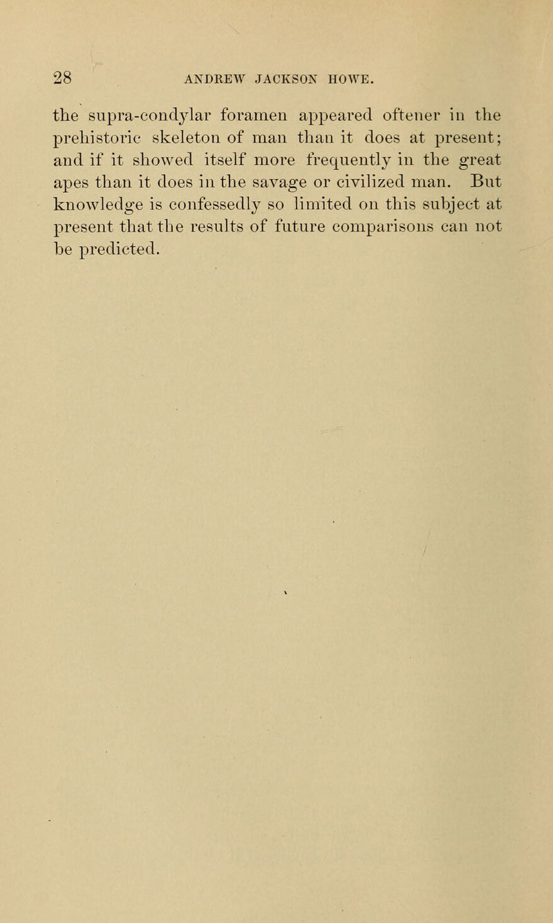 the supra-condylar foramen appeared oftener in the prehistoric skeleton of man than it does at present; and if it showed itself more frequently in the great apes than it does in the savage or civilized man. But knowledge is confessedly so limited on this subject at present that the results of future comparisons can not be predicted.