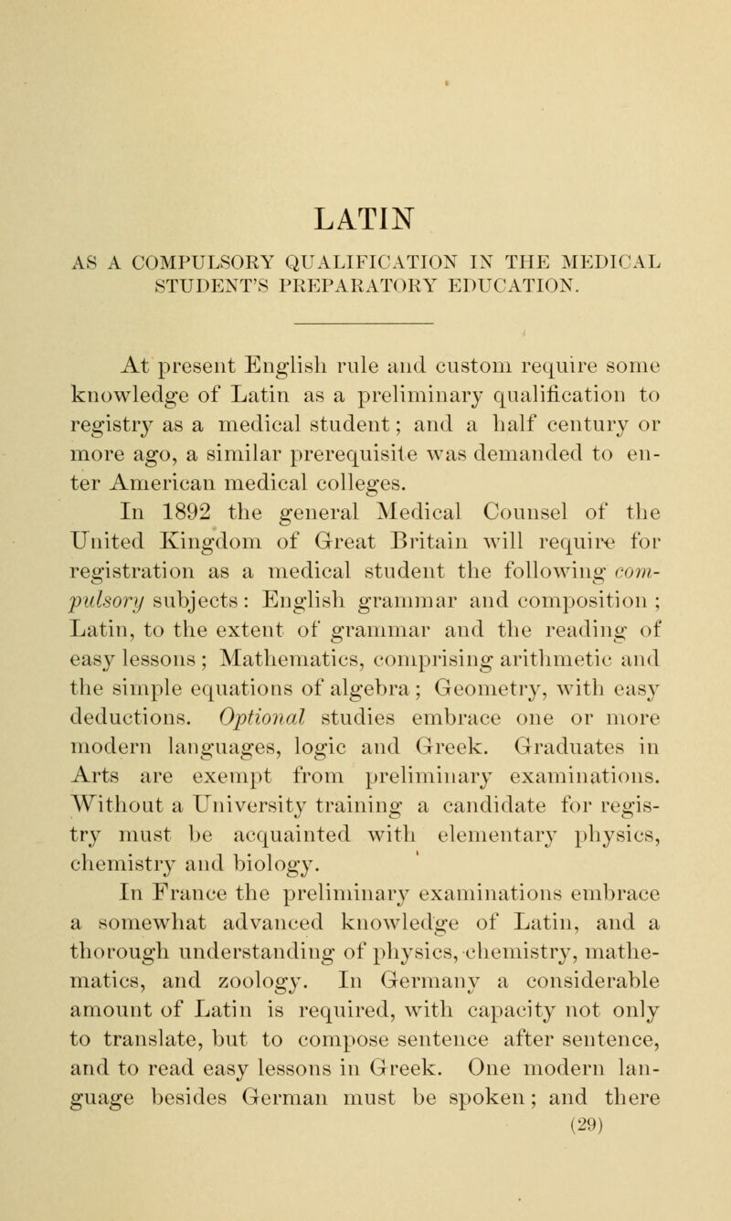 LATIN AS A COMPULSORY QUALIFICATION IN THE MEDICAL STUDENT'S PREPARATORY EDUCATION. At present English rule and custom require some knowledge of Latin as a preliminary qualification to registry as a medical student; and a half century or more ago, a similar prerequisite was demanded to en- ter American medical colleges. In 1892 the general Medical Counsel of the United Kingdom of Great Britain will require for registration as a medical student the following com- pulsory subjects: English grammar and composition ; Latin, to the extent of grammar and the reading of easy lessons ; Mathematics, comprising arithmetic and the simple equations of algebra; Geometry, with easy deductions. Optional studies embrace one or more modern languages, logic and Greek. Graduates in Arts are exempt from preliminary examinations. Without a University training a candidate for regis- try must be acquainted with elementary physics, chemistry and biology. In France the preliminary examinations embrace a somewhat advanced knowledge of Latin, and a thorough understanding of physics, chemistry, mathe- matics, and zoology. In Germany a considerable amount of Latin is required, with capacity not only to translate, but to compose sentence after sentence, and to read easy lessons in Greek. One modern lan- guage besides German must be spoken; and there