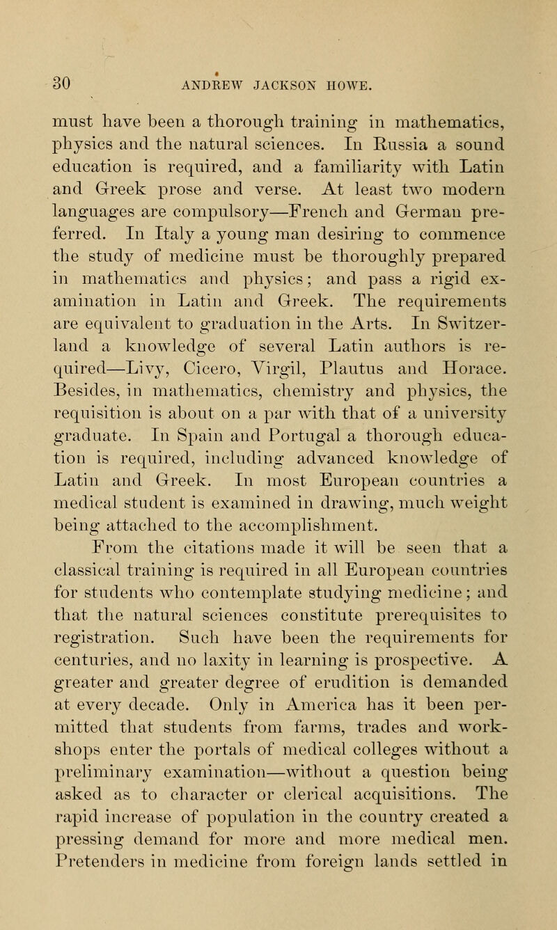 must have been a thorough training in mathematics, physics and the natural sciences. In Russia a sound education is required, and a familiarity with Latin and Greek prose and verse. At least twro modern languages are compulsory—French and German pre- ferred. In Italy a young man desiring to commence the study of medicine must be thoroughly prepared in mathematics and physics; and pass a rigid ex- amination in Latin and Greek. The requirements are equivalent to graduation in the Arts. In Switzer- land a knowledge of several Latin authors is re- quired—Livy, Cicero, Virgil, Plautus and Horace. Besides, in mathematics, chemistry and physics, the requisition is about on a par with that of a university graduate. In Spain and Portugal a thorough educa- tion is required, including advanced knowledge of Latin and Greek. In most European countries a medical student is examined in drawing, much wTeight being attached to the accomplishment. From the citations made it will be seen that a classical training is required in all European countries for students who contemplate studying medicine; and that the natural sciences constitute prerequisites to registration. Such have been the requirements for centuries, and no laxity in learning is prospective. A greater and greater degree of erudition is demanded at every decade. Only in America has it been per- mitted that students from farms, trades and work- shops enter the portals of medical colleges without a preliminary examination—without a question being asked as to character or clerical acquisitions. The rapid increase of population in the country created a pressing demand for more and more medical men. Pretenders in medicine from foreign lands settled in