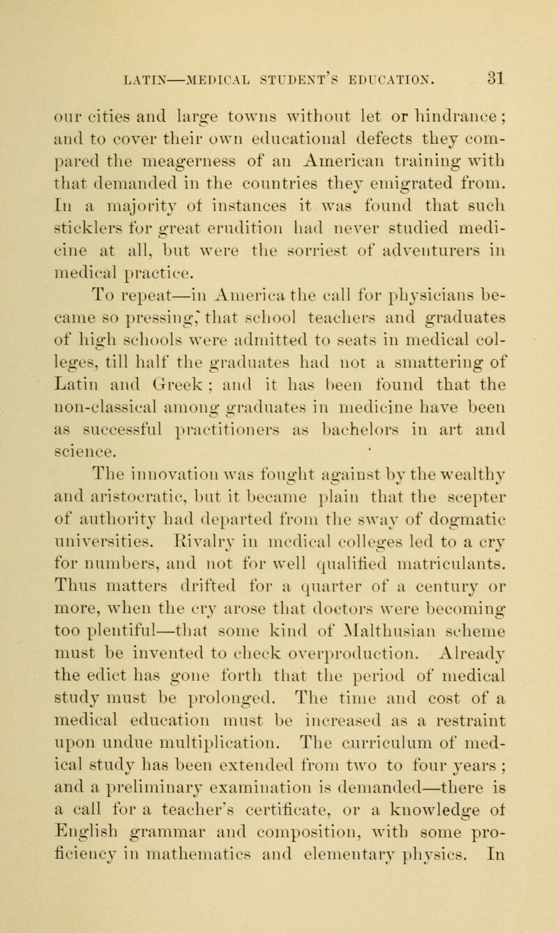 our cities and large towns without let or hindrance; and to cover their own educational defects they com- pared the meagerness of an American training with that demanded in the countries they emigrated from. In a majority of instances it was found that such sticklers for great erudition had never studied medi- cine at all, but were the sorriest of adventurers in medical practice. To repeat—in America the call for physicians he- came so pressing, that school teachers and graduates of high schools were admitted to seats in medical col- leges, till half the graduates had not a smattering of Latin and Greek ; and it has been found that the non-classical among graduates in medicine have been as successful practitioners as bachelors in art and science. The innovation Avas fought against by the wealthy and aristocratic, but it became plain that the scepter of authority had departed from the sway of dogmatic universities. Rivalry in medical colleges led to a cry for numbers, and not for well qualified matriculants. Thus matters drifted for a quarter of a century or more, when the cry arose that doctors were becoming too plentiful—that some kind of Malthusian scheme must be invented to check overproduction. Already the edict has gone forth that the period of medical study must be prolonged. The time and cost of a medical education must be increased as a restraint upon undue multiplication. The curriculum of med- ical study has been extended from two to four }^ears ; and a preliminary examination is demanded—there is a call for a teacher's certificate, or a knowledge ot English grammar and composition, with some pro- ficiency in mathematics and elementary physics. In