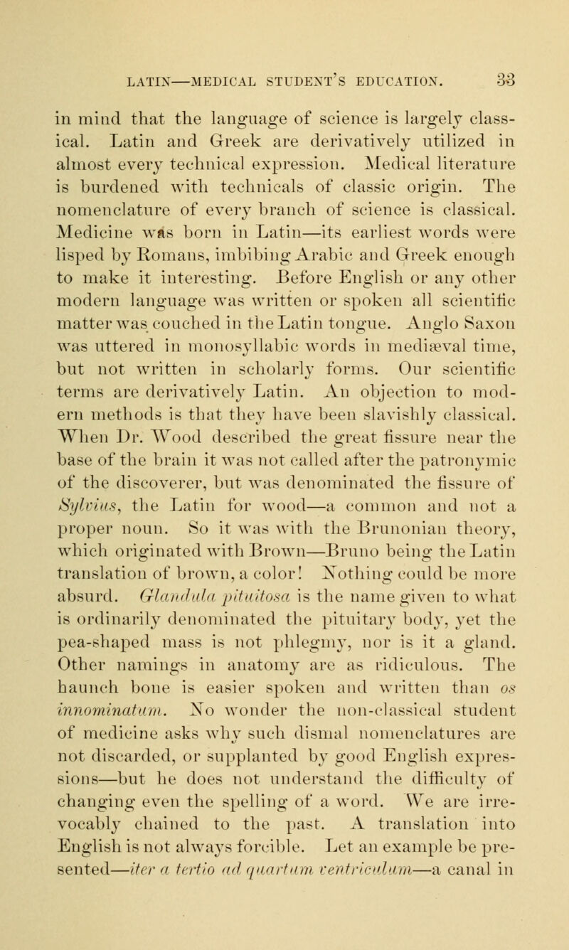 in mind that the language of science is largely class- ical. Latin and Greek are derivatively utilized in almost every technical expression. Medical literature is burdened with technicals of classic origin. The nomenclature of every branch of science is classical. Medicine was born in Latin—its earliest words were lisped by Romans, imbibing Arabic and Greek enough to make it interesting. Before English or any other modern language was written or spoken all scientific matter was couched in the Latin tongue. Anglo Saxon was uttered in monosyllabic words in mediaeval time, but not written in scholarly forms. Our scientific terms are derivatively Latin. An objection to mod- ern methods is that they have been slavishly classical. When Dr. Wood described the great fissure near the base of the brain it was not called after the patronymic of the discoverer, but was denominated the fissure of Sylvius, the Latin for wood—a common and not a proper noun. So it was with the Brunonian theory, which originated with Brown—Bruno being the Latin translation of brown, a color! Nothing could be more absurd. Glandula pituitosa is the name given to what is ordinarily denominated the pituitary body, yet the pea-shaped mass is not phlegmy, nor is it a gland. Other namings in anatomy are as ridiculous. The haunch bone is easier spoken and written than os innominatum. No wonder the non-classical student of medicine asks why such dismal nomenclatures are not discarded, or supplanted by good English expres- sions—but he does not understand the difficulty of changing even the spelling of a word. We are irre- vocably chained to the past. A translation into English is not always forcible. Let an example be pre- sented—iter a tertio adquartum ventriculum—a canal in