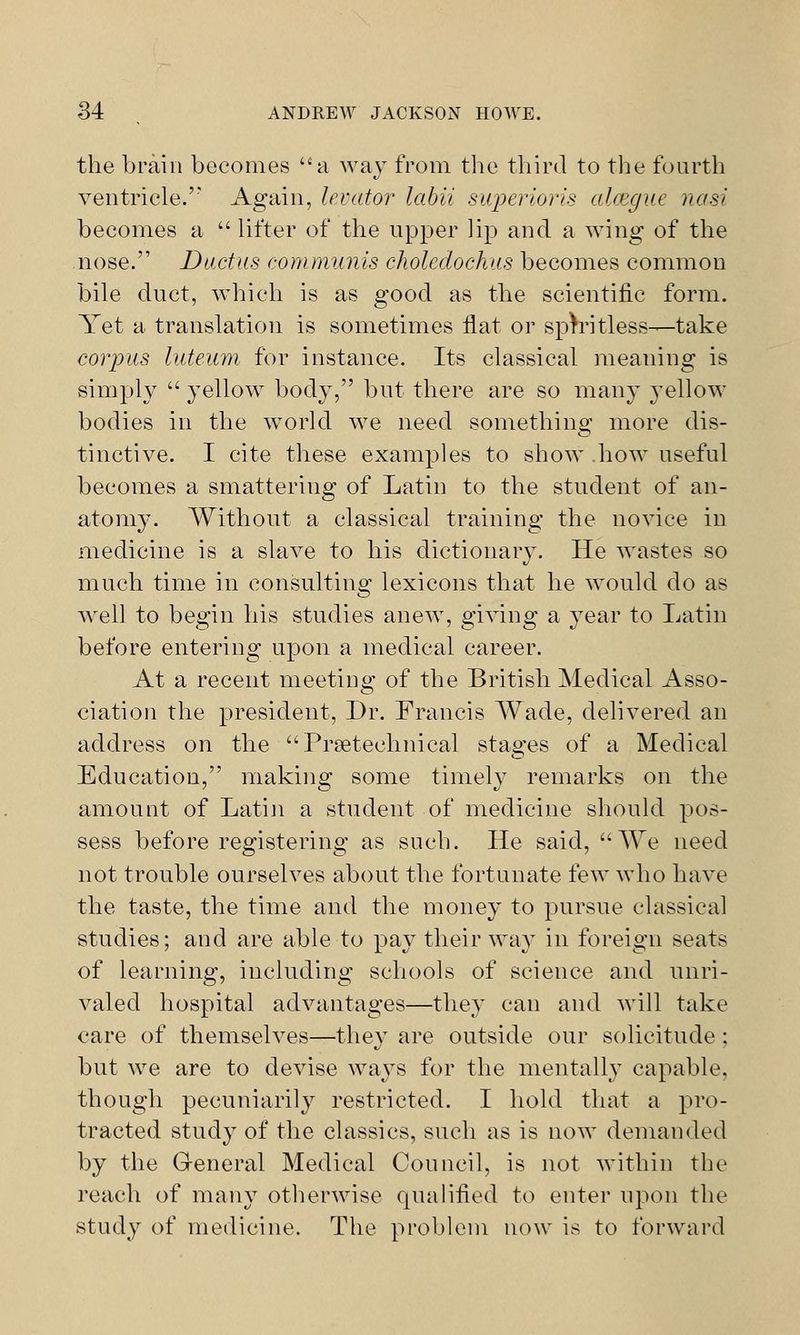 the brain becomes a way from the third to the fourth ventricle. Again, levator labii superioris alcegue nasi becomes a  lifter of the upper lip and a wing of the nose. Ductus communis choledochus becomes common bile duct, which is as good as the scientific form. Yet a translation is sometimes flat or spiritless—take corpus luteum for instance. Its classical meaning is simply  yellow body, but there are so many yellow bodies in the world we need something more dis- tinctive. I cite these examples to show how useful becomes a smattering of Latin to the student of an- atomy. Without a classical training the novice in medicine is a slave to his dictionary. He wastes so much time in consulting lexicons that he would do as well to begin his studies anew, giving a year to Latin before entering upon a medical career. At a recent meeting of the British Medical Asso- ciation the president, Dr. Francis Wade, delivered an address on the Prseteehnical stages of a Medical Education, making some timely remarks on the amount of Latin a student of medicine should pos- sess before registering as such. He said, We need not trouble ourselves about the fortunate few who have the taste, the time and the money to pursue classical studies; and are able to pay their way in foreign seats of learning, including schools of science and unri- valed hospital advantages—they can and will take care of themselves—they are outside our solicitude; but wre are to devise ways for the mentally capable, though pecuniarily restricted. I hold that a pro- tracted study of the classics, such as is now demanded by the General Medical Council, is not within the reach of many otherwise qualified to enter upon the study of medicine. The problem now is to forward
