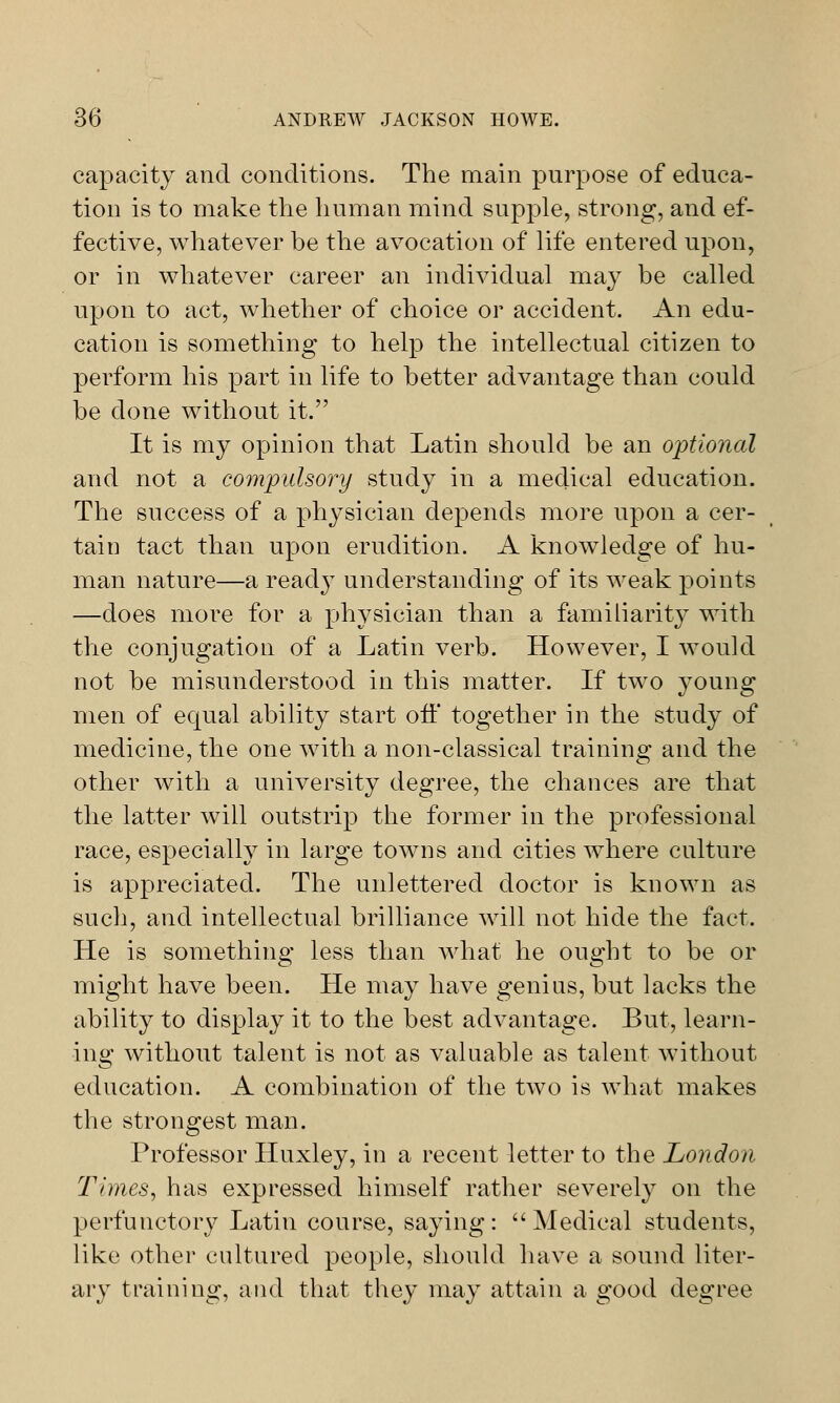 capacity and conditions. The main purpose of educa- tion is to make the human mind supple, strong, and ef- fective, whatever be the avocation of life entered upon, or in whatever career an individual may be called upon to act, whether of choice or accident. An edu- cation is something to help the intellectual citizen to perform his part in life to better advantage than could be done without it. It is my opinion that Latin should be an optional and not a compulsory study in a medical education. The success of a physician depends more upon a cer- tain tact than upon erudition. A knowledge of hu- man nature—a read}' understanding of its weak points —does more for a physician than a familiarity with the conjugation of a Latin verb. However, I would not be misunderstood in this matter. If two young men of equal ability start off together in the study of medicine, the one with a non-classical training and the other with a university degree, the chances are that the latter will outstrip the former in the professional race, especially in large towns and cities where culture is appreciated. The unlettered doctor is known as such, and intellectual brilliance will not hide the fact. He is something less than what he ought to be or might have been. He may have genius, but lacks the ability to display it to the best advantage. But, learn- ing without talent is not as valuable as talent without education. A combination of the two is what makes the strongest man. Professor Huxley, in a recent letter to the London Times, has expressed himself rather severely on the perfunctory Latin course, saying: Medical students, like other cultured people, should have a sound liter- ary training, and that they may attain a good degree