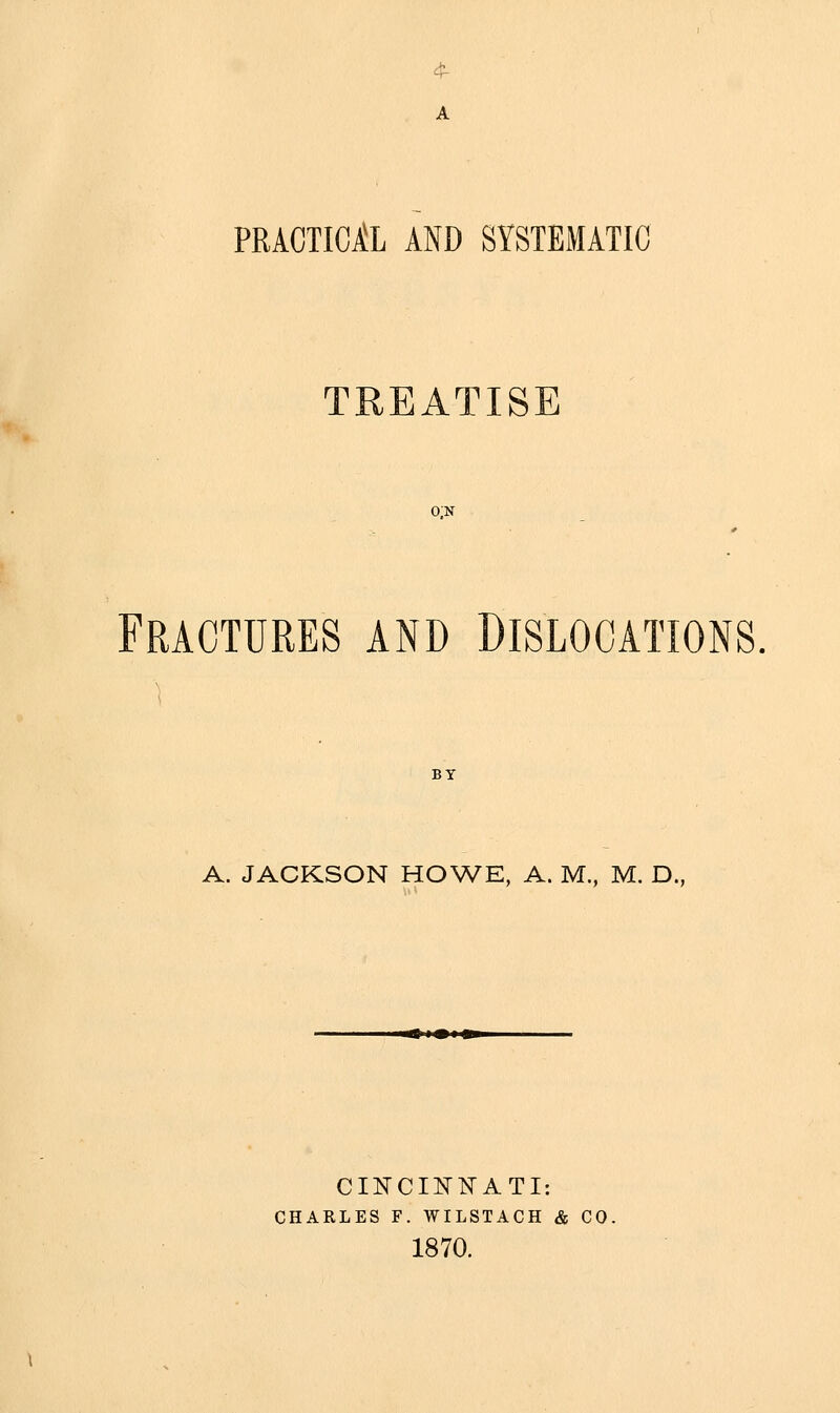 A PRACTICjtL AND SYSTEMATIC TREATISE o;n Fractures and Dislocations, BY A. JACKSON HOWE, A. M., M. D., i< !•! ^ CINCINNATI: CHARLES F. WILSTACH & CO. 1870.