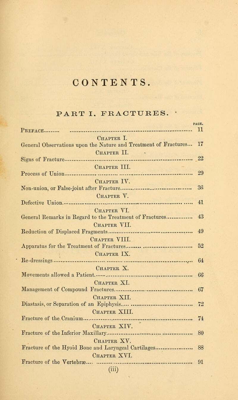 CONTENTS. PART I. FRACTURES. * PAGE. Preface 11 Chapter I. General Observations upon the Nature and Treatment of Fractures... 17 Chapter II. Signs of Fracture 22 Chapter III. Process of Union 29 Chapter IV. Non-union, or False-joint after Fracture 36 Chapter V. Defective Union 41 Chapter YI. Greneral Remarks in Regard to the Treatment of Fractures 43 Chapter VII. Reduction of Displaced Fragments 49 Chapter VIII. Apparatus for the Treatment of Fractures 52 Chapter IX. Re-dressings 64 Chapter X. Movements allowed a Patient. 66 Chapter XI. Management of Compound Fractures 67 Chapter XII. Diastasis, or Separation of an Epiphysis 72 Chapter XIII. Fracture of the Cranium 74 Chapter XIV. Fracture of the Inferior Maxillary 80 Chapter XV. Fracture of the Hyoid Bone and Laryngeal Cartilages 88 Chapter XVI. Fracture of the Vertebrag.... 91