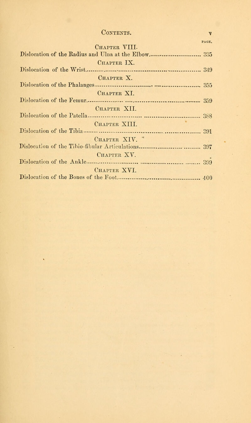 PAGE. Chapter VIII. Dislocation of the Radius and Ulna at the Elbow 335 Chapter IX. Dislocation of the Wrist 3i9 Chapter X. Dislocation of the Phalanges 355 Chapter XI. Dislocation of the Femur ,.. 359 Chapter XII. Dislocation of the Patella 388 Chapter XIII. Dislocation of the Tibia 391 Chapter XIV. Dislocation of the Tibio-fibular Articulations 397 Chapter XV. Dislocation of the Ankle 399 Chapter XVI. Dislocation of the Bones of the Foot 400