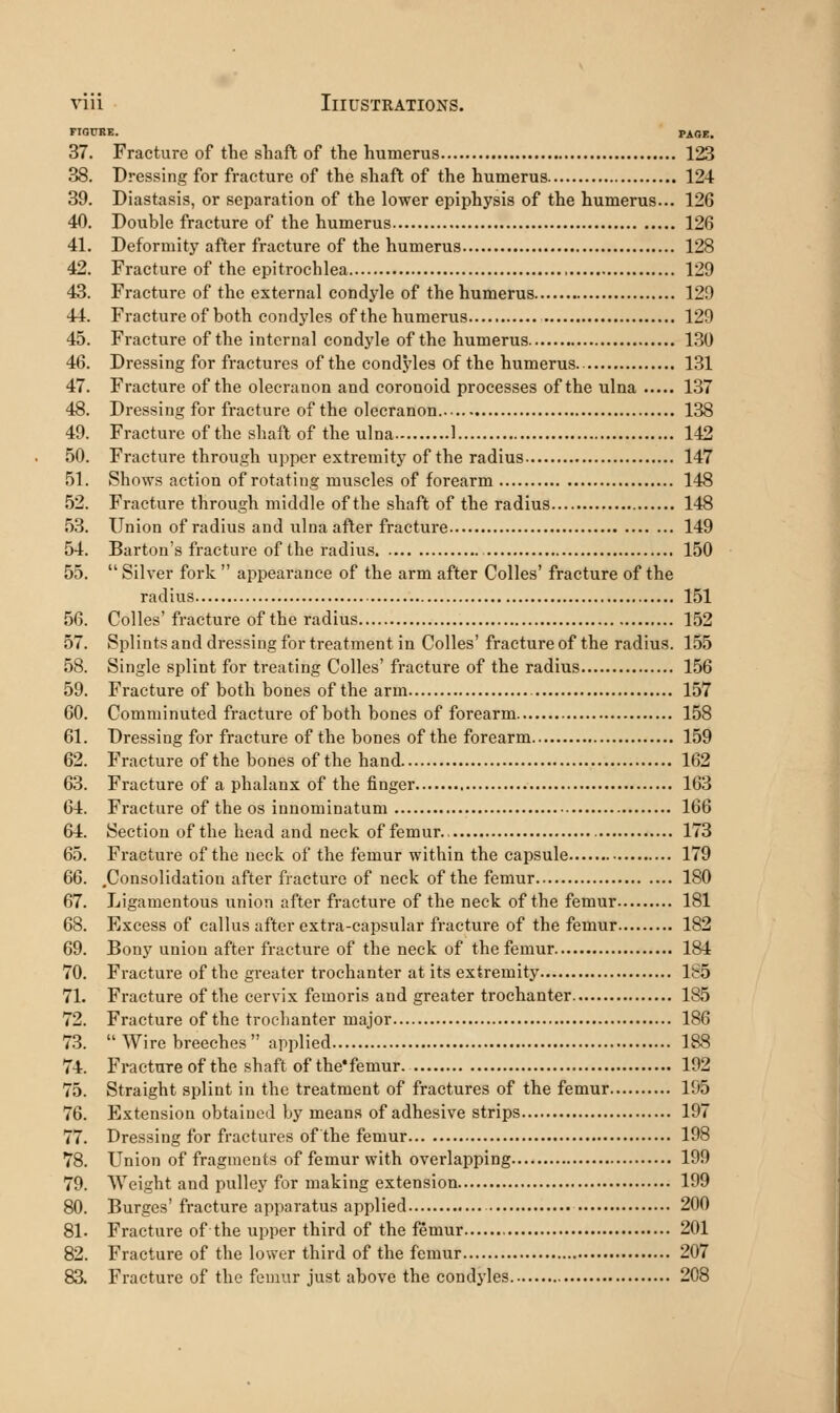 FIGURE. PAGE. 37. Fracture of the shaft of the humerus 123 38. Dressing for fracture of the shaft of the humerus 124 39. Diastasis, or separation of the lower epiphysis of the humerus... 126 40. Double fracture of the humerus 126 41. Deformity after fracture of the humerus 128 42. Fracture of the epitrochlea 129 43. Fracture of the external condyle of the humerus 129 44. Fractureof both condj'les of the humerus 129 45. Fracture of the internal condyle of the humerus 1.30 46. Dressing for fractures of the condyles of the humerus 131 47. Fracture of the olecranon and coronoid processes of the ulna 137 48. Dressing for fracture of the olecranon. 138 49. Fracture of the shaft of the ulna 1 142 50. Fracture through upper extremity of the radius 147 51. Shows action of rotating muscles of forearm 148 52. Fracture through middle of the shaft of the radius 148 53. Union of radius and ulna after fracture 149 54. Barton's fracture of the radius 150 55.  Silver fork  appearance of the arm after Colles' fracture of the radius 151 56. Colles' fracture of the radius 152 57. Splints and dressing for treatment in Colles' fracture of the radius. 155 58. Single splint for treating Colles' fracture of the radius 156 59. Fracture of both bones of the arm 157 60. Comminuted fracture of both bones of forearm 158 61. Dressing for fracture of the bones of the forearm 159 62. Fracture of the bones of the hand 162 63. Fracture of a phalanx of the finger 163 64. Fracture of the os innominatum 166 64. Section of the head and neck of femur 173 65. Fracture of the neck of the femur within the capsule 179 66. .Consolidation after fracture of neck of the femur 180 67. Ligamentous union after fracture of the neck of the femur 181 68. Excess of callus after extra-capsular fracture of the femur 182 69. Bony union after fracture of the neck of the femur 184 70. Fracture of the greater trochanter at its extremity 1S5 71. Fracture of the cervix femoris and greater trochanter 185 72. Fracture of the trochanter major 186 73.  Wire breeches  applied 188 74. Fracture of the shaft of the'femur. 192 75. Straight splint in the treatment of fractures of the femur 195 76. Extension obtained by means of adhesive strips 197 77. Dressing for fractures of the femur 198 78. Union of fragments of femur with overlapping 199 79. Weight and pulley for making extension 199 80. Burges' fracture apparatus applied 200 81. Fracture of the upper third of the femur 201 82. Fracture of the lower third of the femur 207 83. Fracture of the femur just above the condyles 208