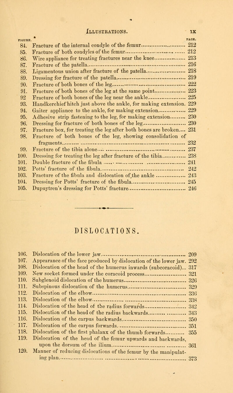 FIGVBE. PAQS, 84. Fracture of the internal condyle of the femur 212 85. Fracture of both condyles of the femur 212 86. Wire appliance for treating fractures near the knee 213 87. Fracture of the patella 216 88. Ligamentous union after fracture of the patella 218 89. Dressing for fracture of the patella 219 90. Fracture of both bones of the leg 222 91. Fracture of both bones of the leg at the same point 223 92 Fracture of both bones of the leg near the ankle 225 93. Handkerchief hitch just above the ankle, for making extension. 229 94. Gaiter appliance to the ankle, for making extension 229 95. Adhesive strip fastening to the leg, for making extension 230 96. Dressing for fracture of both bones of the leg 230 97. Fracture box, for treating the leg after both bones are broken.... 231 98. Fracture of both bones of the leg, showing consolidation of fragments 232 99. Fracture of the tibia alone 237 100. Dressing for treating the leg after fracture of the tibia 238 101. Double fracture of the fibula 241 102. Potts'fracture of the fibula 242 103. Fracture of the fibula and dislocation of,the ankle 243 104. Dressing for Potts' fracture of the fibula 245 105. Dupuytren's dressing for Potts' fracture 246 DISLOCATIONS. 106. Dislocation of the lower jaw 209 107. Appearance of the face produced by dislocation of the lower jaw. 292 108. Dislocation of the head of the humerus inwards (subcoracoid)... 317 109. New socket formed under the coracoid process 321 110. Subglenoid dislocation of the humerus 326 111. Subspinous dislocation of the humerus 329 112. Dislocation of the elbow 33G 113. Dislocation of the elbow 338 114. Dislocation of the head of the radius forwards 342 115. Dislocation of the head of the radius backwards 343 116. Dislocation of the carpus backwards 350 117. Dislocation of the carpus forwards. 351 118. Dislocation of the first phalanx of the thumb forwards 355 119. Dislocation of the head of the femur upwards and backwards, upon the dorsum of the ilium 361 120. Manner of reducing dislocations of the femur by the manipulat- ing plan 373