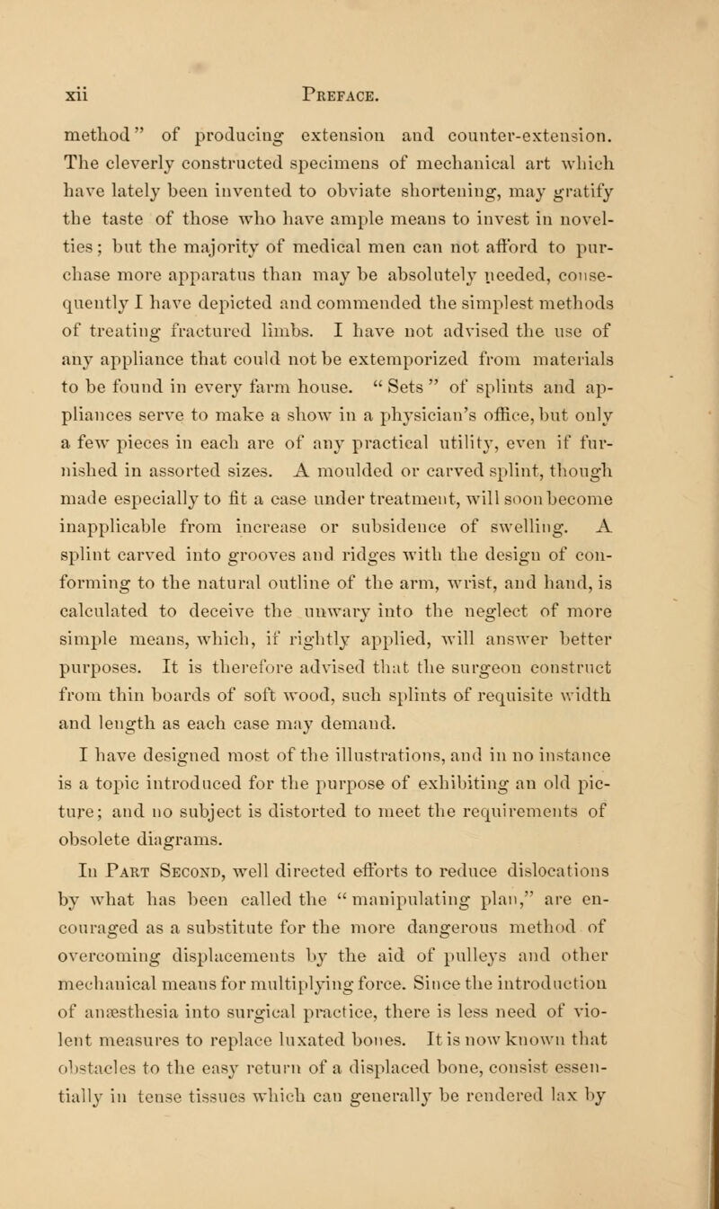 method of produciug extension and counter-extension. The cleverly constructed specimens of mechanical art which have lately heen invented to obviate shortening, may gratify the taste of those who have ample means to invest in novel- ties ; but the majority of medical men can not afford to pur- chase more apparatus than may be absolutely needed, conse- quently I have depicted and commended the simplest methods of treating fractured limbs. I have not advised the use of any appliance that could not be extemporized from materials to be found in every farm house. Sets of splints and ap- pliances serve to make a show in a physician's office, but only a few pieces in each are of any practical utility, even if fur- nished in assorted sizes. A moulded or carved splint, though made especially to fit a case under treatment, will soon become inapplicable from increase or subsidence of swelling. A splint carved into grooves and ridges with the design of con- forming to the natural outline of the arm, wrist, and hand, is calculated to deceive the unwary into the neglect of more simple means, which, if rightly applied, will answer better purposes. It is therefore advised that the surgeon construct from thin boards of soft wood, such splints of requisite width and length as each case may demand. I have designed most of the illustrations, and in no instance is a topic introduced for the purpose of exhibiting an old pic- ture; and no subject is distorted to meet tlie requirements of obsolete diagrams. In Part Second, well directed efforts to reduce dislocations by what has been called the manipulating plan, are en- couraged as a substitute for the more dangerous method of overcoming displacements by the aid of pulleys and other mechanical m.eans for multiplying force. Since the introduction of anaesthesia into surgical practice, there is less need of vio- lent measures to replace luxated bones. It is now known that ol)staclcs to the easy return of a displaced bone, consist essen- tially in tense tissues which can generally be rendered lax by