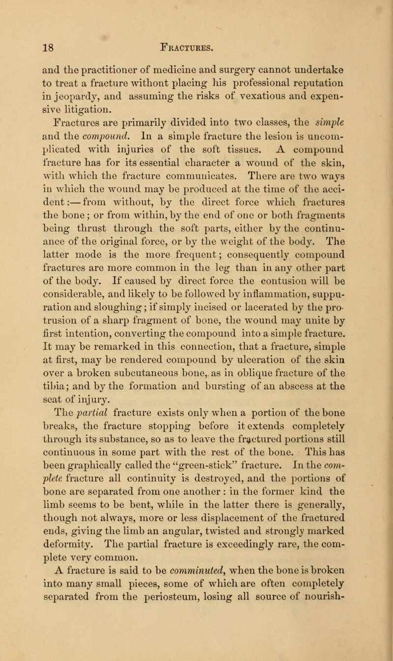 and the practitioner of medicine and surgery cannot undertake to treat a fracture without placing his professional reputation in jeopardy, and assuming the risks of vexatious and expen- sive litigation. Fractures are primarily divided into two classes, the simple and the compound. In a simple fracture the lesion is uncom- plicated with injuries of the soft tissues. A compound fracture has for its essential character a wound of the skin, with which the fracture communicates. There are two ways in which the wound may he produced at the time of the acci- dent :— from without, hy the direct force which fractures the bone ; or from within, by the end of one or both fragments being thrust through the soft parts, either by the continu- ance of the original force, or by the weight of the body. The latter mode is the more frequent; consequently compound fractures are more common in the leg than in any other part of the body. If caused by direct force the contusion will be considerable, and likely to be followed by inflammation, suppu- ration and sloughing; if simply incised or lacerated by the pro- trusion of a sharp fragment of bone, the wound may unite by first intention, converting the compound into a simple fracture. It may be remarked in this connection, that a fracture, simple at first, may be rendered compound by ulceration of the skin over a broken subcutaneous bone, as in oblique fracture of the tibia; and by the formation and bursting of an abscess at the seat of injury. The partial fracture exists only when a portion of the bone breaks, the fracture stopping before it extends completely through its substance, so as to leave the fractured portions still continuous in some part with the rest of the bone. This has been graphically called the green-stick fracture. In the com- plete fracture all continuity is destroyed, and the portions of bone are separated from one another : in the former kind the limb seems to be bent, while in the latter there is generally, though not always, more or less displacement of the fractured ends, giving the limb an angular, twisted and strongly marked deformity. The partial fracture is exceedingly rare, the com- plete very common. A fracture is said to be comminuted, when the bone is broken into many small pieces, some of which are often completely separated from the periosteum, losing all source of nourish- I