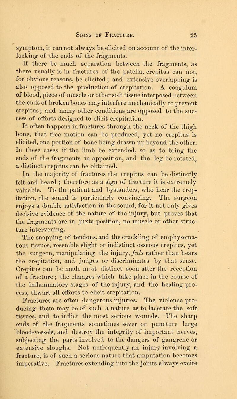 symptom, it cannot always be elicited on account of the inter- locking of the ends of the fragments. K there he much separation between the fragments, as there iisually is in fractures of the patella, crepitus can not, for obvious reasons, be elicited; and extensive overlapping is also opposed to the production of crepitation. A coagulum of blood, piece of muscle or other soft tissue interposed between the ends of broken bones may interfere mechanically to prevent crepitus ; and many other conditions are opposed to the suc- cess of eflbrts designed to elicit crepitation. It often happens in fractures through the neck of the thigh bone, that free motion can be produced, yet no crepitus is elicited, one portion of bone being drawn up beyond the other. In these cases if the limb be extended, so as to bring the ends of the fragments in apposition, and the leg be rotated, a distinct crepitus can be obtained. In the majority of fractures the crepitus can be distinctly felt and heard ; therefore as a sign of fracture it is extremely valuable. To the patient and bystanders, who hear the crep- itation, the sound is particularly convincing. The surgeon enjoys a double satisfaction in the sound, for it not only gives decisive evidence of the nature of the injury, but proves that the fragments are in juxta-position, no muscle or other struc- ture intervening. The snapping of tendons, and the crackling of emphysema- tous tissues, resemble slight or indistinct osseous crepitus, yet the surgeon, manipulating the injury, feels rather than hears the crepitation, and judges or discriminates by that sense. Crepitus can be made most distinct soon after the reception of a fracture ; the changes'which take place in the course of the inflammatory stages of the injury, and the healing pro- cess, thwart all eflrorts to elicit crepitation. Fractures are often dangerous injuries. The violence pro- ducing them may be of such a nature as to lacerate the soft tissues, and to inflict the most serious wounds. The sharp ends of the fragments sometimes sever or puncture large blood-vessels, and destroy the integrity of -important nerves, subjecting the parts involved to the dangers of gangrene or extensive sloughs. Not unfrequently an injury involving a fracture, is of such a serious nature that amputation becomes imperative. Fractures extending into the joints always excite