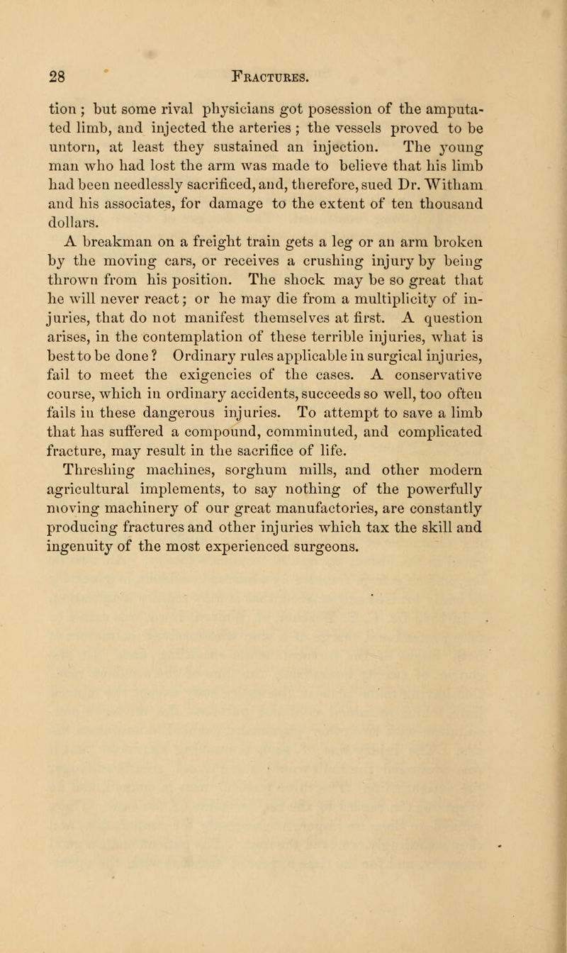 tion ; but some rival physicians got posession of the amputa- ted limb, and injected the arteries ; the vessels proved to be untorn, at least they sustained an injection. The young man who had lost the arm was made to believe that his limb had been needlessly sacrificed, and, therefore, sued Dr. Witham and his associates, for damage to the extent of ten thousand dollars. A breakman on a freight train gets a leg or an arm broken by the moving cars, or receives a crushing injury by being thrown from his position. The shock may be so great that he will never react; or he may die from a multiplicity of in- juries, that do not manifest themselves at first. A question arises, in the contemplation of these terrible injuries, what is best to be done ? Ordinary rules applicable in surgical inj uries, fail to meet the exigencies of the cases. A conservative course, which in ordinary accidents, succeeds so well, too often fails in these dangerous injuries. To attempt to save a limb that has sufiered a compound, comminuted, and complicated fracture, may result in the sacrifice of life. Threshing machines, sorghum mills, and other modern agricultural implements, to say nothing of the powerfully moving machinery of our great manufactories, are constantly producing fractures and other injuries which tax the skill and ingenuity of the most experienced surgeons.