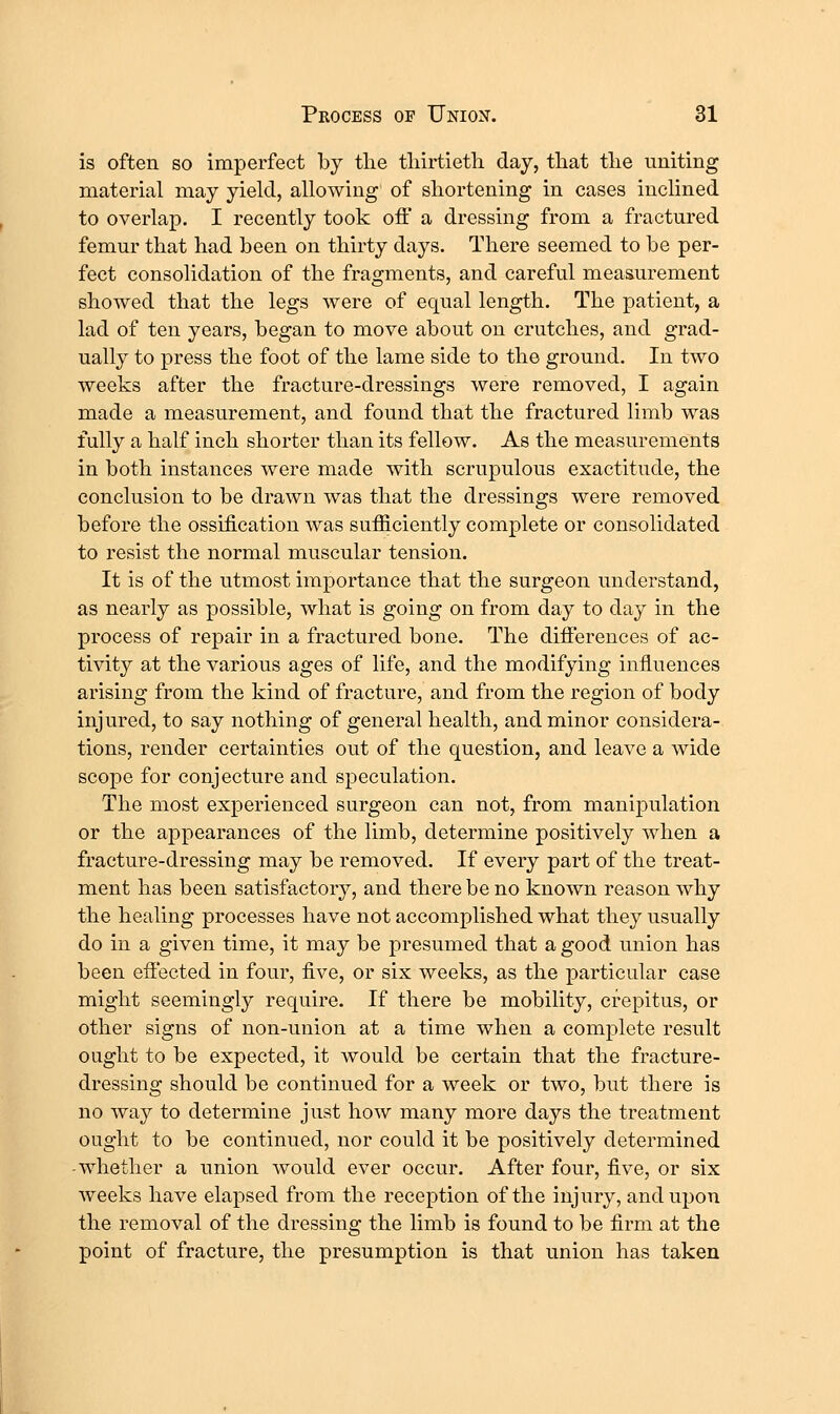 is often so imperfect by tlie tliirtieth day, tliat tlie uniting material may yield, allowing of shortening in cases inclined to overlap. I recently took off a dressing from a fractured femur that had been on thirty days. There seemed to be per- fect consolidation of the fragments, and careful measurement showed that the legs were of equal length. The patient, a lad of ten years, began to move about on crutches, and grad- ually to press the foot of the lame side to the ground. In two weeks after the fracture-dressings were removed, I again made a measurement, and found that the fractured limb was fully a half inch shorter than its fellow. As the measurements in both instances were made with scrupulous exactitude, the conclusion to be drawn was that the dressings were removed before the ossification was sufficiently complete or consolidated to resist the normal muscular tension. It is of the utmost importance that the surgeon understand, as nearly as possible, what is going on from day to day in the process of repair in a fractured bone. The differences of ac- tivity at the various ages of life, and the modifying influences arising from the kind of fracture, and from the region of body injured, to say nothing of general health, and minor considera- tions, render certainties out of the question, and leave a wide scope for conjecture and speculation. The most experienced surgeon can not, from manipulation or the appearances of the limb, determine positively when a fracture-dressing may be removed. If every part of the treat- ment has been satisfactory, and there be no known reason why the healing processes have not accomplished what they usually do in a given time, it may be presumed that a good union has been effected in four, five, or six weeks, as the particular case might seemingly require. If there be mobility, crepitus, or other signs of non-union at a time when a complete result ought to be expected, it would be certain that the fracture- dressing should be continued for a week or two, but there is no way to determine just how many more days the treatment ought to be continued, nor could it be positively determined -whether a union would ever occur. After four, five, or six weeks have elapsed from the reception of the injury, and upon the removal of the dressing the limb is found to be firm at the point of fracture, the presumption is that union has taken