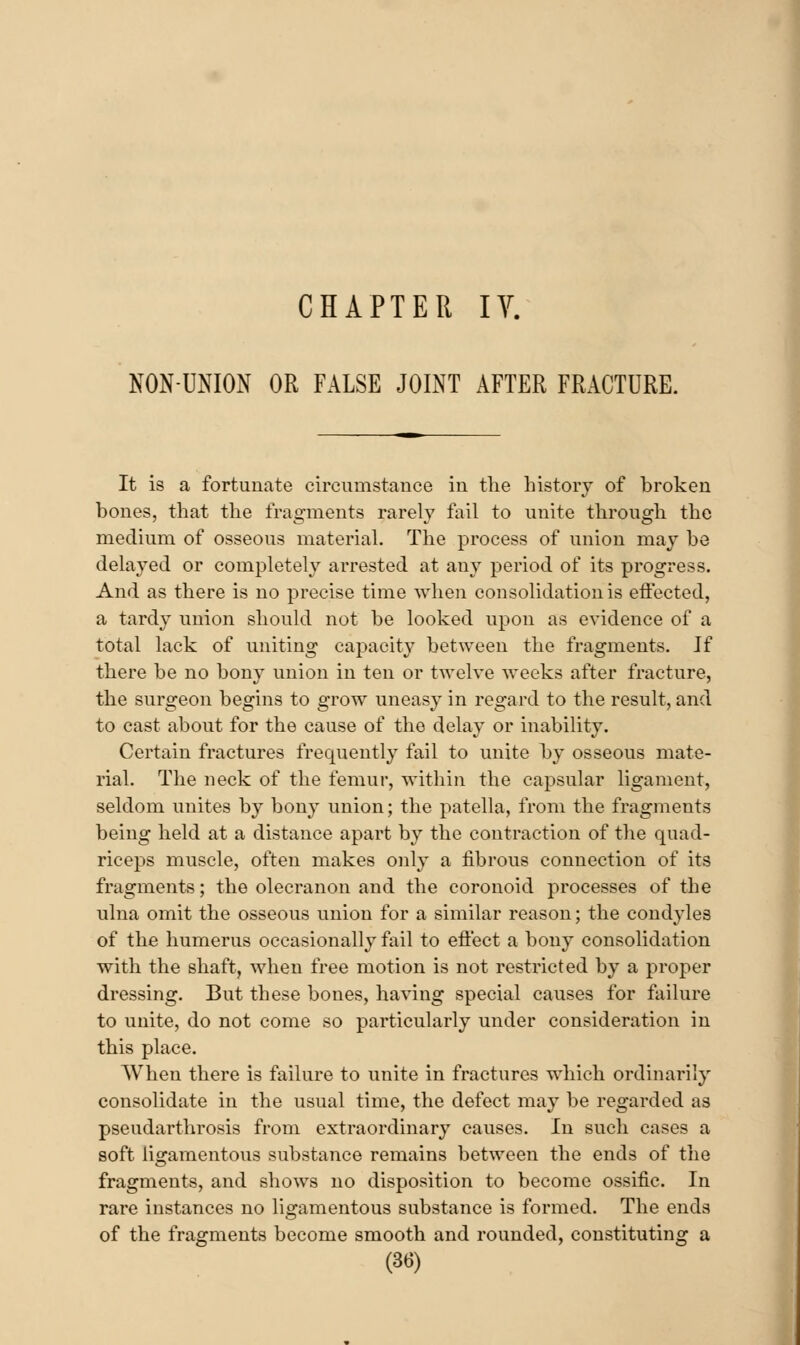 NON-UNION OR FALSE JOINT AFTER FRACTURE. It is a fortunate circumstance in tlie history of broken bones, that the fragments rarely fail to unite through the medium of osseous material. The process of union may be delayed or completely arrested at any period of its progress. And as there is no precise time when consolidation is etfected, a tardy union should not be looked upon as evidence of a total lack of uniting capacity between the fragments. Jf there be no bony union in ten or twelve weeks after fracture, the surgeon begins to grow uneasy in regard to the result, and to cast about for the cause of the delay or inability. Certain fractures frequently fail to unite by osseous mate- rial. The neck of the femur, within the capsular ligament, seldom unites by bony union; the patella, from the fragments being held at a distance apart by the contraction of the quad- riceps muscle, often makes only a fibrous connection of its fragments; the olecranon and the coronoid processes of the ulna omit the osseous union for a similar reason; the condyles of the humerus occasionally fail to eft'ect a bony consolidation with the shaft, when free motion is not restricted by a proper dressing. But these bones, having special causes for failure to unite, do not come so particularly under consideration in this place. When there is failure to unite in fractures which ordinarily consolidate in the usual time, the defect may be regarded as pseudarthrosis from extraordinary causes. In such cases a soft ligamentous substance remains between the ends of the fragments, and shows no disposition to become ossific. In rare instances no ligamentous substance is formed. The ends of the fragments become smooth and rounded, constituting a