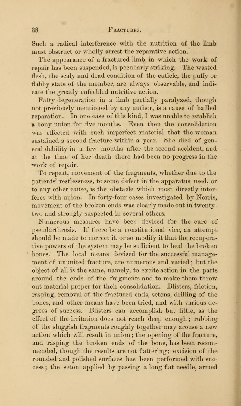 Sucli a radical iuterference with the nutrition of the limb must obstruct or wholly arrest the reparative action. The appearance of a fractured limb in which the work of repair has been suspended, is peculiarly striking. The wasted flesh, the scaly and dead condition of the cuticle, the pulty or flabby state of the member, are always observable, and indi- cate the greatly enfeebled nutritive action. Fatty degeneration in a limb partially paralyzed, though not previously mentioned by any author, is a cause of baflied reparation. In one case of this kind, I was unable to establish a bony union for five months. Even then the consolidation was effected with such imperfect material that the woman sustained a second fracture within a year. She died of gen- eral debility in a fev/ months after the second accident, and at the time of her death there had been no progress in the work of repair. To repeat, movement of the fragments, whether due to the patients' restlessness, to some defect in the apparatus used, or to any other cause, is the obstacle which most directly inter- feres with union. In forty-four cases investigated by Xorris, movement of the broken ends was clearly made out in twenty- two and strongly suspected in several others. Numerous measures have been devised for the cure of pseudarthrosis. If there be a constitutional vice, an attempt should be made to correct it, or so modify it that the recupera- tive powers of the system may be sufiicient to heal the broken bones. Tlie local means devised for the successful manage- ment of ununited fracture, are numerous and varied; but the object of all is the same, namely, to excite action in the parts around the ends of the fragments and to make them throv/ out material proper for their consolidation. Blisters, friction, rasping, removal of the fractured ends, setons, drilling of the bones, and other means have been tried, and with various de- grees of success. Blisters can accomplish but little, as the effect of the irritation does not reach deep enough ; rubbing of the sluggish fragments roughly together may arouse a new action which will result in union ; the opening of the fracture, and rasping the broken ends of the bone, has been recom- mended, though the results are not flattering; excision of the rounded and polished surfaces has been performed with suc- cess ; the seton applied by passing a long flat needle, armed