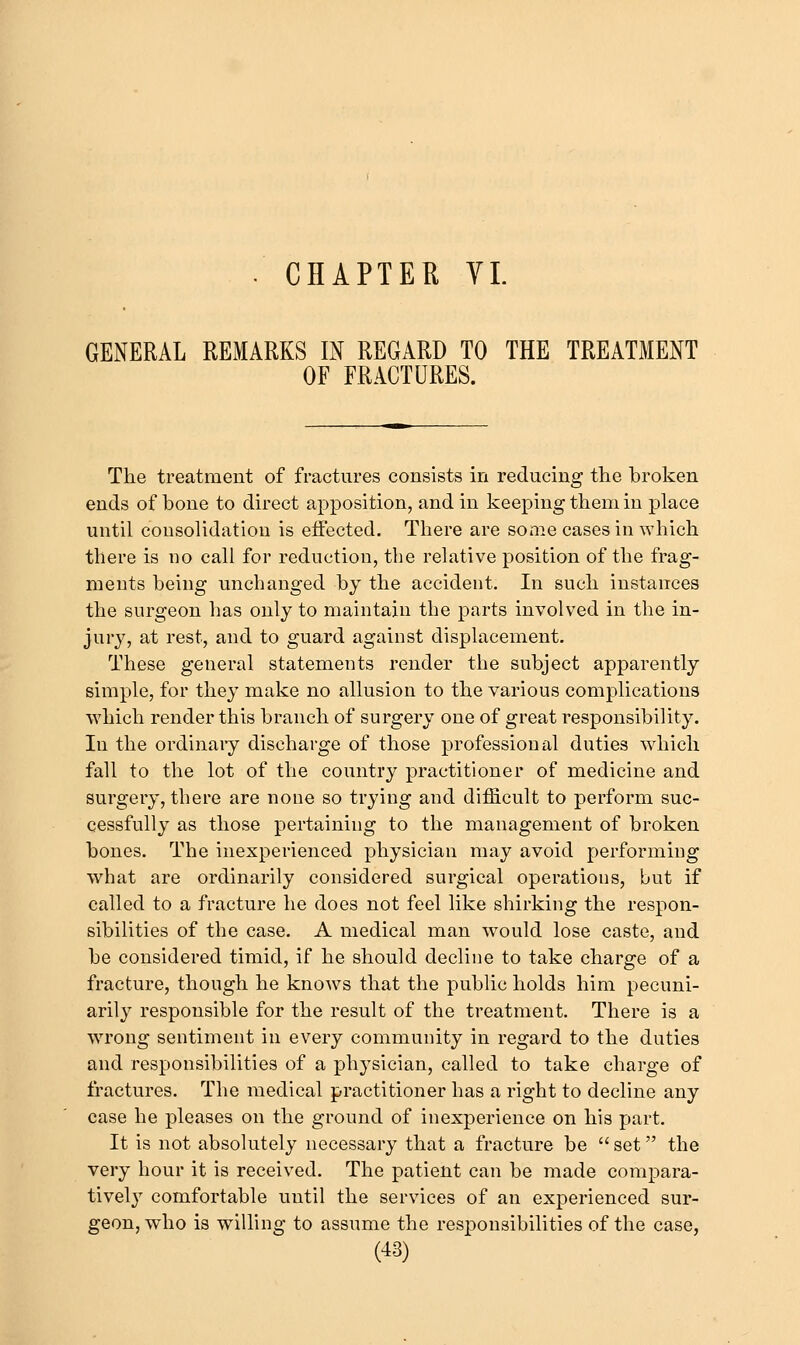 GENERAL REMARKS IN REGARD TO THE TREATMENT OF FRACTURES. The treatment of fractures consists in reducing the broken ends of bone to direct apposition, and in keeping them in place until consolidation is eifected. There are some cases in which there is no call for reduction, the relative position of the frag- ments being unchanged by the accident. In such instances the surgeon has only to maintain the parts involved in the in- jury, at rest, and to guard against displacement. These general statements render the subject apparently simple, for they make no allusion to the various complications ■which render this branch of surgery one of great responsibility. In the ordinary discharge of those professional duties which fall to the lot of the country practitioner of medicine and surgery, there are none so trying and difficult to perform suc- cessfully as those pertaining to the management of broken bones. The inexperienced physician may avoid performing what are ordinarily considered surgical operations, but if called to a fracture he does not feel like shirking the respon- sibilities of the case. A medical man would lose caste, and be considered timid, if he should decline to take charge of a fracture, though he knows that the public holds him pecuni- arily responsible for the result of the treatment. There is a wrong sentiment in every community in regard to the duties and responsibilities of a physician, called to take charge of fractures. The medical practitioner has a right to decline any case he pleases on the ground of inexperience on his part. It is not absolutely necessary that a fracture be  set the very hour it is received. The patient can be made compara- tively comfortable until the services of an experienced sur- geon, who is willing to assume the responsibilities of the case,