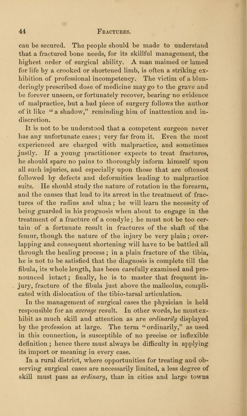 can be secured. The people should be made to understand that a fractured bone needs, for its skillful management, the highest order of surgical ability. A man maimed or lamed for life by a crooked or shortened limb, is often a striking ex- hibition of professional incompetenc}^. The victim of a blun- deringly prescribed dose of medicine may go to the grave and be forever unseen, or fortunately recover, bearing no evidence of malpractice, but a bad piece of surgery follows the author of it like  a shadow, reminding him of inattention and in- discretion. It is not to be understood that a competent surgeon never has any unfortunate cases; very far from it. Even the most experienced are charged with malpractice, and sometimes justly. If a young practitioner expects to treat fractures, he should spare no pains to thoroughly inform himself upon all such injuries, and especially upon those that are oftenest followed by defects and deformities leading to malpractice suits. He should study the nature of rotation in the forearm, and the causes that lead to its arrest in the treatment of frac- tures of the radius and ulna ; he will learn the necessity of being guarded in his prognosis when about to engage in the treatment of a fracture of a condyle; he must not be too cer- tain of a fortunate result in fractures of the shaft of the femur, though the nature of the injury be very plain; over- lapping and consequent shortening will have to be battled all through the healing process ; in a plain fracture of the tibia, he is not to be satisfied that the diagnosis is complete till the fibula, its whole length, has been carefully examined and pro- nounced intact; finally, he is to master that frequent in- jury, fracture of the fibula just above the malleolus, compli- cated with dislocation of the tibio-tarsal articulation. In the management of surgical cases the physician is held responsible for an average result. In other words, he must ex- hibit as much skill and attention as are ordinarily displayed by the profession at large. The term ordinarily, as used in this connection, is susceptible of no precise or inflexible definition ; hence there must always be difficulty in applying its import or meaning in every case. In a rural district, where opportunities for treating and ob- serving surgical cases are necessarily limited, a less degree of skill must pass as ordinary, than in cities and large towns
