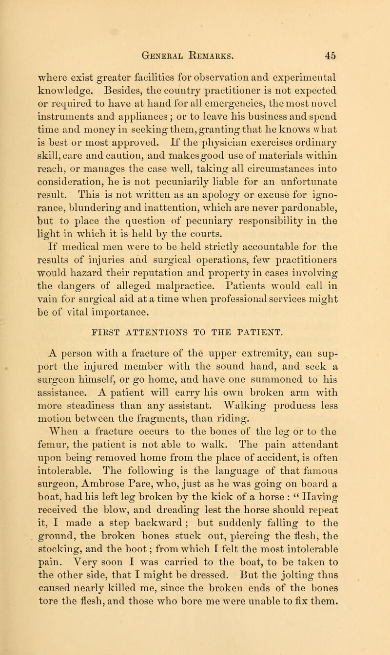 wliere exist greater facilities for observation and experimental knowledge. Besides, the country practitioner is not expected or required to have at hand for all emergencies, the most novel instruments and appliances ; or to leave his business and spend time and money iu seeking them, granting that he knows what is best or most approved. If the physician exercises ordinary skill, care and caution, and makes good use of materials within reach, or manages the case well, taking all circumstances into consideration, he is not pecuniarily liable for an unfortunate result. This is not written as an apology or excuse for igno- rance, blundering and inattention, which are never pardonable, but to place the question of pecuniary responsibility in the light in which it is held by the courts. If medical nien were to be held strictly accountable for the results of injuries and surgical operations, few practitioners would hazard their reputation and propert}' in cases involving the dangers of alleged malpractice. Patients would call in vain for surgical aid at a time when professional services might be of vital importance. FIKST ATTENTIONS TO THE PATIENT. A person with a fracture of the upper extremity, can sup- port the injured member with the sound hand, and seek a surgeon himself, or go home, and have one summoned to his assistance. A patient will carry his own broken arm with more steadiness than any assistant. Walking producss less motion between the fragments, than riding. When a fracture occurs to the bones of the leg or to the femur, the patient is not able to walk. The pain attendant upon being removed home from the place of accident, is often intolerable. The following is the language of that famous surgeon, Ambrose Pare, who, just as he was going on board a boat, had his left leg broken by the kick of a horse :  Having received the blow, and dreading lest the horse should repeat it, I made a step backward ; but suddenly falling to the ground, the broken bones stuck out, piercing the flesh, the stocking, and the boot; from which I felt the most intolerable pain. Very soon I was carried to the boat, to be taken to the other side, that I might be dressed. But the jolting thus caused nearly killed me, since the broken ends of the bones tore the flesh, and those who bore me were unable to fix them.