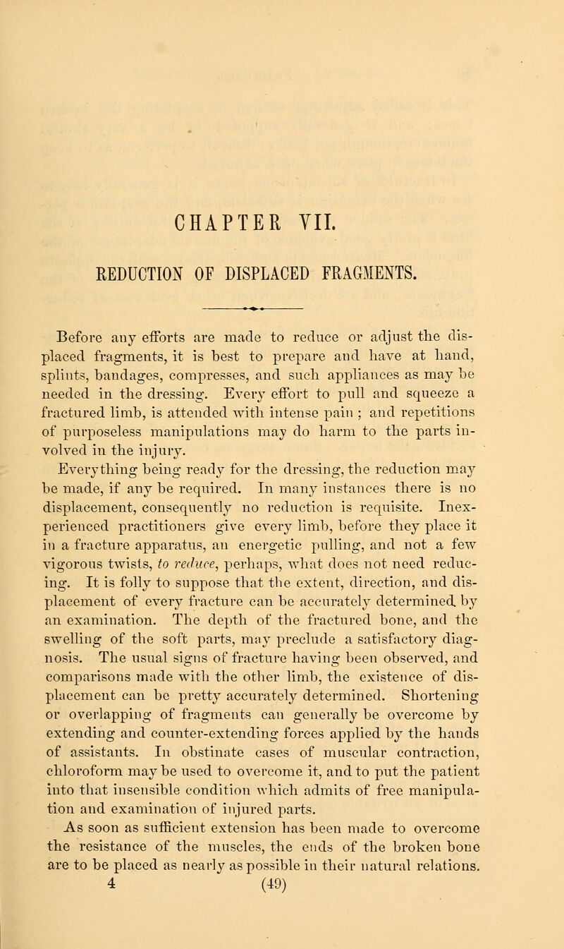 REDUCTION OF DISPLACED FRAGMENTS. Before any efforts are made to reduce or adjust tlie dis- placed fragments, it is best to prepare and have at hand, splints, bandages, compresses, and such appliances as may be needed in the dressing. Every effort to pull and squeeze a fractured limb, is attended with intense pain ; and repetitions of purposeless manipulations may do harm to the parts in- volved in the injury. Everything being ready for the dressing, the reduction may be made, if any be required. In many instances there is no displacement, consequently no reduction is requisite. Inex- perienced practitioners give every limb, before they place it in a fracture apparatus, an energetic pulling, and not a few vigorous twists, to reduce, perhaps, what does not need reduc- ing. It is folly to suppose that the extent, direction, and dis- placement of every fracture can be accurately determined, by an examination. The depth of the fractured bone, and the swelling of the soft parts, may preclude a satisfactory diag- nosis. The usual signs of fracture having been observed, and comparisons made with the other limb, the existence of dis- placement can bo pretty accurately determined. Shortening or overlapping of fragments can generally be overcome by extending and counter-extending forces applied by the hands of assistants. In obstinate cases of muscular contraction, chloroform maybe used to overcome it, and to put the patient into that insensible condition which admits of free manipula- tion and examination of injured parts. As soon as sufficient extension has been made to overcome the resistance of the muscles, the ends of the broken bone are to be placed as nearly as possible in their natural relations.