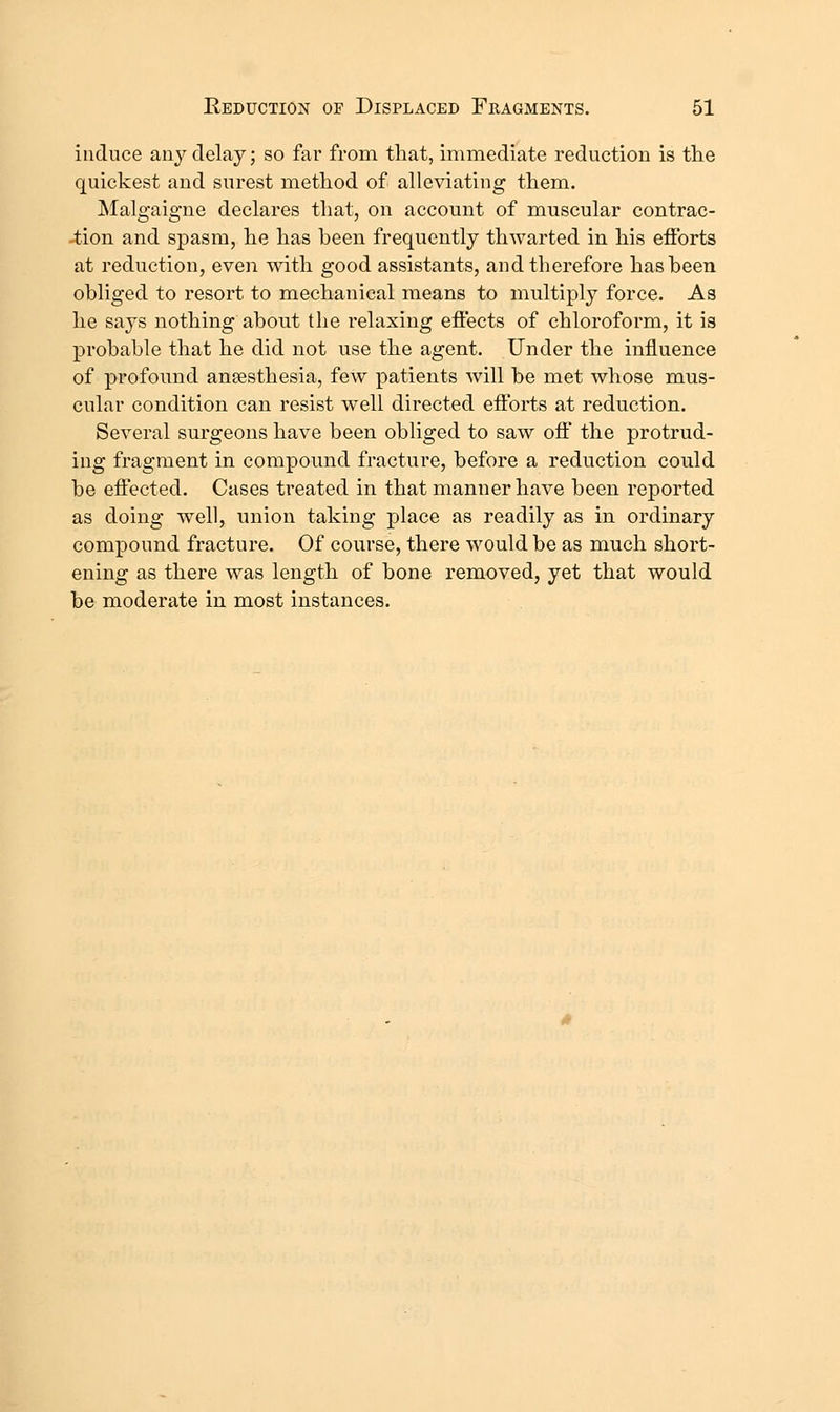 induce any delay; so far from that, immediate reduction is the quickest and surest method of alleviating them. Malgaigne declares that, on account of muscular contrac- tion and spasm, he has been frequently thwarted in his efforts at reduction, even with good assistants, and therefore has been obliged to resort to mechanical means to multiply force. As he says nothing about the relaxing efiects of chloroform, it is probable that he did not use the agent. Under the influence of profound ansesthesia, few patients will be met whose mus- cular condition can resist well directed eiforts at reduction. Several surgeons have been obliged to saw off the protrud- ing fragment in compound fracture, before a reduction could be effected. Cases treated in that manner have been reported as doing well, union taking place as readily as in ordinary compound fracture. Of course, there would be as much short- ening as there was length of bone removed, yet that would be moderate in most instances.