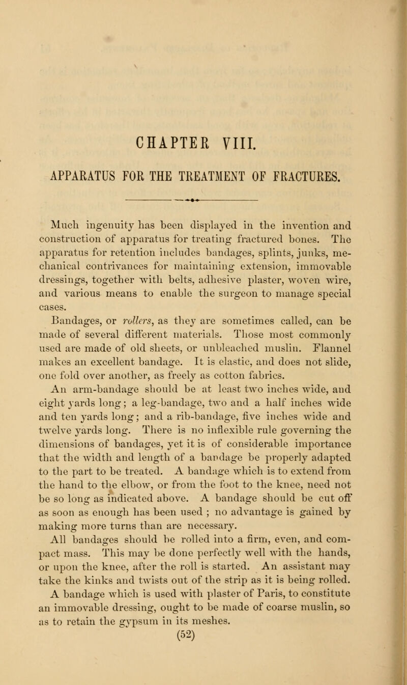 APPARATUS FOR THE TREATMExNT OF FRACTURES. Much ingenuity has been displayed in the invention and construction of apparatus for treating fractured bones. The apparatus for retention includes bandages, splints, junks, me- chanical contrivances for maintaining extension, immovable dressings, together with belts, adhesive plaster, woven wire, and various means to enable the surgeon to manage special cases. Bandages, or rollers, as they are sometimes called, can be made of several ditierent materials. Those most commonly used are made of old sheets, or unbleached muslin. Flannel makes an excellent bandage. It is elastic, and does not slide, one fold over another, as freely as cotton fabrics. An arm-bandage should be at least two inches wide, and eight yards long; a leg-bandage, two and a half inches wide and ten yards long; and a rib-bandage, five inches wide and twelve yards long. There is no inflexible rule governing the dimensions of bandages, yet it is of considerable importance that the width and length of a bandage be properly adapted to the part to be treated. A bandage which is to extend from the hand to the elbow, or from the foot to the knee, need not be so long as indicated above. A bandage should be cut off as soon as enough has been used ; no advantage is gained by making more turns than are necessary. All bandages should be rolled into a firm, even, and com- pact mass. This may be done perfectly well with the hands, or upon the knee, after the roll is started. An assistant may take the kinks and twists out of the strip as it is being rolled. A bandage which is used with plaster of Paris, to constitute an immovable dressing, ought to be made of coarse muslin, so as to retain the g}^sum in its meshes.