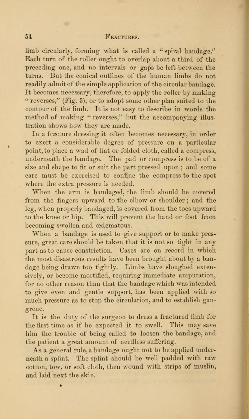 limb circularly, forming what is called a  spiral bandage. Each turu of the roller ought to overlap about a third of the preceding one, and no intervals or gaps be left between the turns. But the conical outlines of the human limbs do not readily admit of the simple application of the circular bandage. It becomes necessary, therefore, to apply the roller by making  reverses, (Fig. 5), or to adopt some other plan suited to the contour of the limb. It is not easy to describe in words the method of making  reverses, but the accompanying illus- tration shows how they are made. In a fracture dressing it often becomes necessary, in order to exert a considerable degree of pressure on a particular point, to place a wad of lint or folded cloth, called a compress, underneath the bandage. The pud or compress is to be of a size and shape to fit or suit the part pressed upon; and some care must be exercised to confine the compress to the spot where the extra pressure is needed. When the arm is bandaged, the limb should be covered from the fingers upward to the elbow or shoulder; and the leg, when properly bandaged, is covered from the toes upward to the knee or hip. This will prevent the hand or foot from becoming swollen and cedematous. When a bandage is used to give support or to make pres- sure, great care should be taken that it is not so tight in any part as to cause constriction. Cases are on record in which the most disastrous results have been brought about by a ban- dage being drawn too tightly. Limbs have sloughed exten- sively, or become mortified, requiring immediate amputation, for no other reason than that the bandage which was intended to give even and gentle support, has been applied with so much pressure as to stop the circulation, and to establish gan- grene. It is the duty of the surgeon to dress a fractured limb for the first time as if he expected it to swell. This may save him the trouble of being called to loosen the bandage, and the patient a great amount of needless sufl:ering. As a general rule, a bandage ought not to be applied under- neath a splint. The splint should be well padded with raw cotton, tow, or soft cloth, then wound with strips of muslin, and laid next the skin.