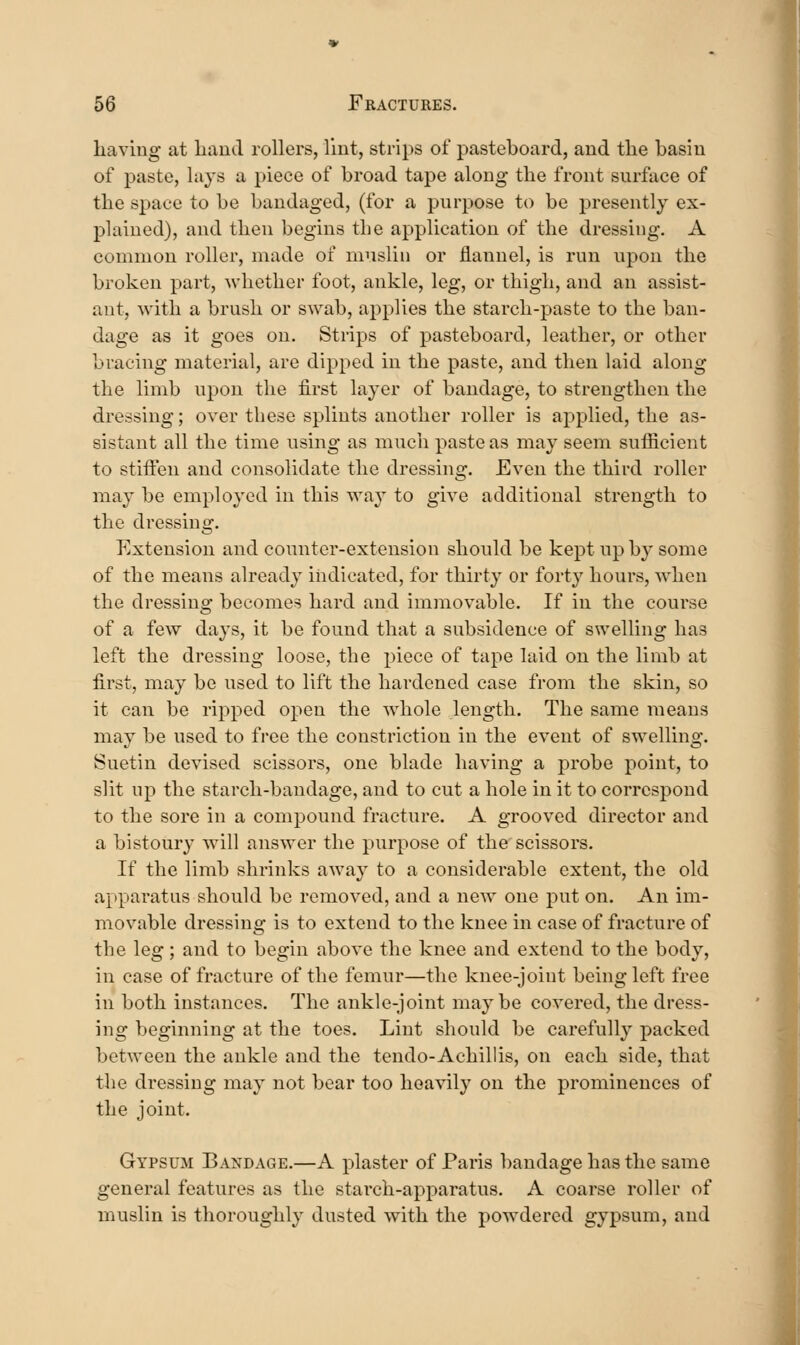 liaving- at liaud rollers, lint, strips of pasteboard, and the basin of paste, lays a piece of broad tape along the front surface of the space to be bandaged, (for a purpose to be presently ex- plained), and then begins the application of the dressing. A common roller, made of muslin or flannel, is run upon the broken part, whether foot, ankle, leg, or thigh, and an assist- ant, with a brush or swab, applies the starch-paste to the ban- dage as it goes on. Strips of pasteboard, leather, or other bracing material, are dipped in the paste, and then laid along the limb upon the first layer of bandage, to strengthen the dressing; over these splints another roller is applied, the as- sistant all the time using as much paste as may seem sufficient to stiffen and consolidate the dressing. Even the third roller may be employed in this way to give additional strength to the dressing. Extension and counter-extension should be kept up by some of the means already indicated, for thirty or fort}' hours, when the dressing becomes hard and immovable. If in the course of a few days, it be found that a subsidence of swelling has left the dressing loose, the piece of tape laid on the limb at first, may be used to lift the hardened case from the skin, so it can be ripped open the whole length. The same means may be used to free the constriction in the event of swelling. Suetin devised scissors, one blade having a probe point, to slit up the starch-bandage, and to cut a hole in it to correspond to the sore in a compound fracture. A grooved director and a bistoury will answer the purpose of the scissors. If the limb shrinks aAvay to a considerable extent, the old apparatus should be removed, and a new one put on. An im- movable dressing is to extend to the knee in case of fracture of the leg ; and to begin above the knee and extend to the body, in case of fracture of the femur—the knee-joint being left free in both instances. The ankle-joint maybe covered, the dress- ing beginning at the toes. Lint should be carefully packed between the ankle and the tendo-Achillis, on each side, that the dressing may not bear too heavily on the prominences of the joint. Gypsum Bandage.—A plaster of Paris bandage has the same general features as the starch-apparatus. A coarse roller of muslin is thoroughly dusted with the powdered gypsum, and