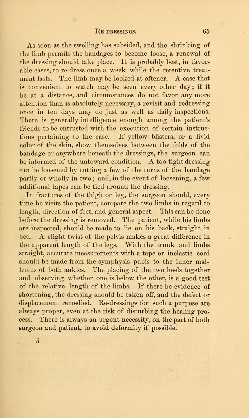 As soon as the swelling lias subsided, and the shrinking of the limb permits the bandages to become loose, a renewal of the dressing should take place. It is probably best, in favor- able cases, to re-dress once a week while the retentive treat- ment lasts. The limb may be looked at oftener. A case that is convenient to watch may be seen every other day; if it be at a distance, and circumstances do not favor any more attention than is absolutely necessary, a revisit and redressing once in ten days may do just as well as daily inspections. There is generally intelligence enough among the patient's friends to be entrusted with the execution of certain instruc- tions pertaining to the case. If yellow blisters, or a livid color of the skin, show themselves between the folds of the bandage or anywhere beneath the dressings, the surgeon can be informed of the untoward condition. A too tight dressing can be loosened by cutting a few of the turns of the bandage partly or wholly in two; and, in the event of loosening, a few additional tapes can be tied around the dressing. In fractures of the thigh or leg, the surgeon should, every time he visits the patient, compare the two limbs in regard to length, direction of feet, and general aspect. This can be done before the dressing is removed. The patient, while his limbs are inspected, should be made to lie on his back, straight in bed. A slight twist of the pelvis makes a great difference in the apparent length of the legs. With the trunk and limbs straight, accurate measurements with a tape or inelastic cord should be made from the symphysis pubis to the inner mal- leolus of both ankles. The placing of the two heels together and observing whether one is below the other, is a good test of the relative length of the limbs. If there be evidence of shortening, the dressing should be taken off, and the defect or displacement remedied. Re-dressings for such a purpose are always proper, even at the risk of disturbing the healing pro- cess. There is always an urgent necessity, on the part of both surgeon and patient, to avoid deformity if possible.