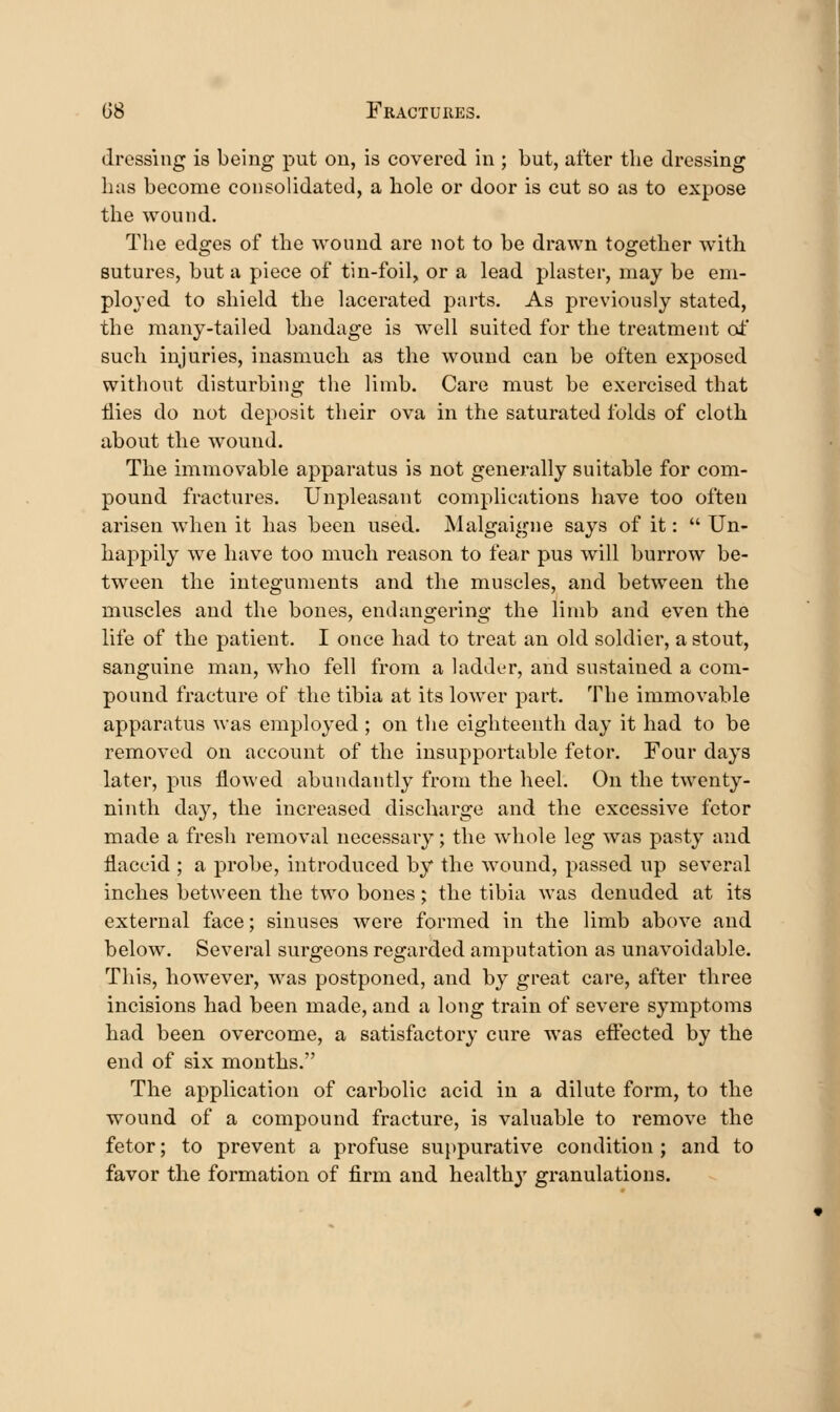 dressing is being put on, is covered in ; but, after the dressing has become consolidated, a hole or door is cut so as to expose the wound. The edges of the wound are not to be drawn together with sutures, but a piece of tin-foil, or a lead plaster, may be em- ployed to shield the lacerated parts. As previously stated, the many-tailed bandage is well suited for the treatment of such injuries, inasmuch as the wound can be often exposed without disturbing the limb. Care must be exercised that flies do not deposit their ova in the saturated folds of cloth about the wound. The immovable apparatus is not generally suitable for com- pound fractures. Unpleasant complications have too often arisen when it has been used. Malgaigne says of it:  Un- happily we have too much reason to fear pus will burrow be- tween the integuments and the muscles, and between the muscles and the bones, endangering the limb and even the life of the patient. I once had to treat an old soldier, a stout, sanguine man, who fell from a ladder, and sustained a com- pound fracture of the tibia at its lower part. The immovable apparatus was employed ; on tlie eighteenth day it had to be removed on account of the insupportable fetor. Four days later, pus flowed abundantly from the heel. On the twenty- ninth day, the increased discharge and the excessive fetor made a fresh removal necessary; the whole leg was pasty and flaccid; a probe, introduced by the wound, passed up several inches between the two bones; the tibia was denuded at its external face; sinuses were formed in the limb above and below. Several surgeons regarded amputation as unavoidable. This, however, was postponed, and by great care, after three incisions had been made, and a long train of severe symptoms had been overcome, a satisfactory cure was effected by the end of six months. The application of carbolic acid in a dilute form, to the wound of a compound fracture, is valuable to remove the fetor; to prevent a profuse suppurative condition ; and to favor the formation of firm and healthy granulations.