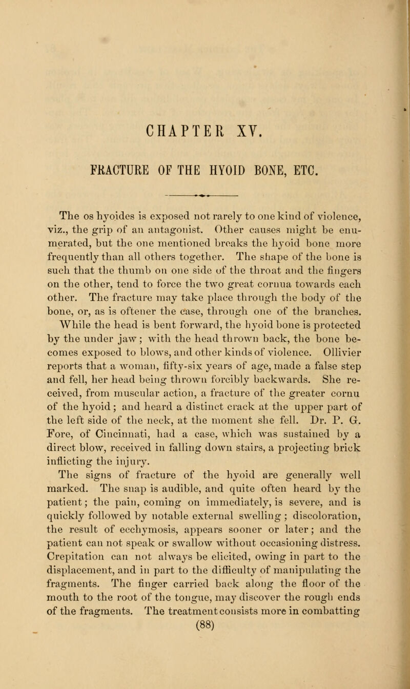 FRACTURE OF THE HYOID BONE, ETC. The OS hyoides is exposed not rarely to one kind of violence, viz., the grip of an antagonist. Other causes might be enu- merated, hut the one mentioned breaks the lijoid bone more frequently than all others together. The shape of the bone is such that the thumb on one side of the throat and the fingers on the other, tend to force the two great cornua towards each other. The fracture may take place through the body of the bone, or, as is oftener the case, through one of the branches. While the head is bent forward, the hyoid bone is protected by the under jaw; with the head thrown back, the bone be- comes exposed to blows, and other kinds of violence. Ollivier reports that a woman, fifty-six years of age, made a false step and fell, her head being thrown forcibly backwards. She re- ceived, from muscular action, a fracture of the greater cornu of the hyoid; and heard a distinct crack at the upper part of the left side of the neck, at the moment she fell. Dr. P. G. Fore, of Cincinnati, had a case, which was sustained by a direct blow, received in falling down stairs, a projecting brick inflicting the injury. The signs of fracture of the hyoid are generally well marked. The snap is audible, and quite often heard by the patient; the pain, coming on immediately, is severe, and is quickly followed by notable external swelling ; discoloration, the result of ecchymosis, appears sooner or later; and the patient can not speak or swallow without occasioning distress. Crepitation can not always be elicited, owing in part to the displacement, and in part to the difliculty of manipulating the fragments. The finger carried back along the floor of the mouth to the root of the tongue, may discover the rough ends of the fragments. The treatment consists more in combatting