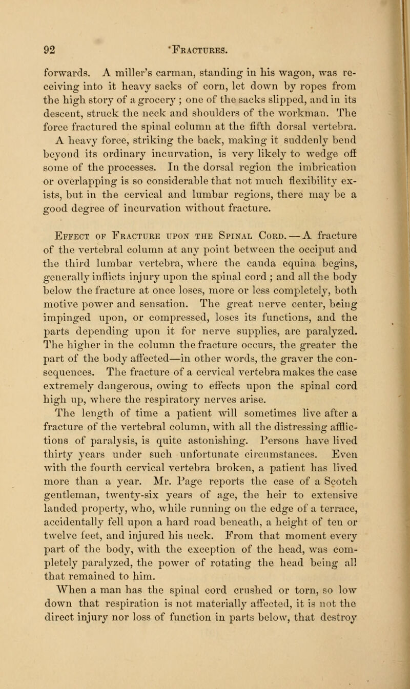 forwards. A miller's carman, standing in his wagon, was re- ceiving into it heavy sacks of corn, let down by ropes from the high story of a grocery ; one of the sacks slipped, and in its descent, struck the neck and shoulders of the workman. The force fractured the spinal column at the fifth dorsal vertebra. A heavy force, striking the back, making it suddenly bend beyond its ordinary incurvation, is very likely to wedge off some of the processes. In the dorsal region the imbrication or overlapping is so considerable that not much flexibility ex- ists, but in the cervical and lumbar regions, there may be a good degree of incurvation without fracture. Effect of Fracture upon the Spinal Cord. — A fracture of the vertebral column at any point between the occiput and the third lumbar vertebra, where the cauda equina begins, generally inflicts injury upon the spinal cord ; and all the body below the fracture at once loses, more or less completely, both motive power and sensation. The great nerve center, being impinged upon, or compressed, loses its functions, and the parts depending upon it for nerve supplies, are paralyzed. The higher in the column the fracture occurs, the greater the part of the body affected—in other words, the graver the con- sequences. The fracture of a cervical vertebra makes the case extremely dangerous, owing to effects upon the spinal cord high up, where the respiratory nerves arise. The length of time a patient will sometimes live after a fracture of the vertebral column, with all the distressing afflic- tions of paralysis, is quite astonishing. Persons have lived thirty years under such unfortunate circumstances. Even with the fourth cervical vertebra broken, a patient has lived more than a year. Mr. Page reports the case of a Scotch gentleman, twenty-six years of age, the heir to extensive landed property, who, while running on the edge of a terrace, accidentally fell upon a hard road beneath, a height of ten or twelve feet, and injured his neck. From that moment every part of the body, with the exception of the head, was com- pletely paralyzed, the power of rotating the head being all that remained to him. When a man has the spinal cord crushed or torn, so low down that respiration is not materially affected, it is not the direct injury nor loss of function in parts below, that destroy