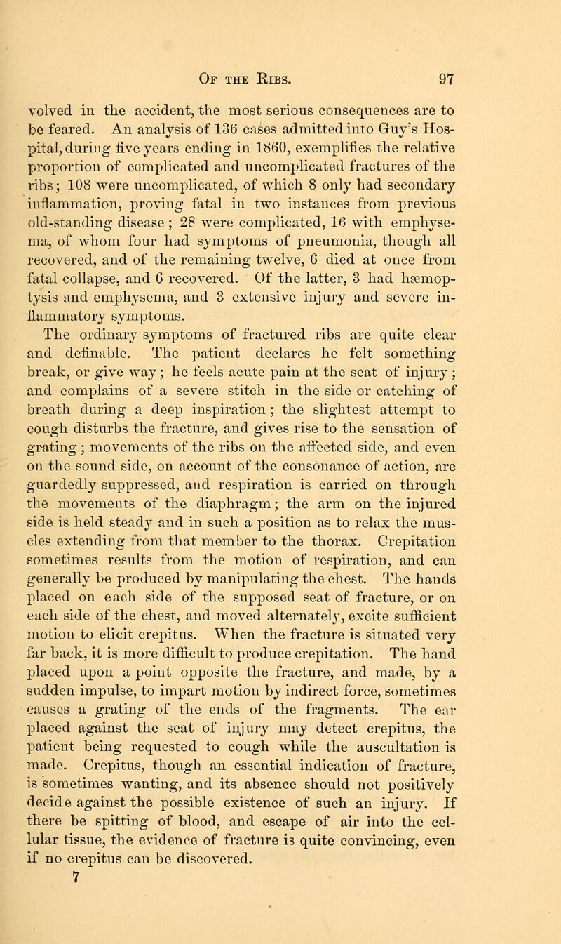 volved in the accident, the most serious consequences are to be feared. An analysis of 136 cases admitted into Guy's Hos- pital, during five years ending in 1860, exemplifies the relative proportion of complicated and uncomplicated fractures of the ribs; 108 were uncomplicated, of which 8 only had secondary inflammation, proving fatal in two instances from previous old-standing disease; 28 were complicated, 16 with emphyse- ma, of whom four had symptoms of pneumonia, though all recovered, and of the remaining twelve, 6 died at once from fatal collapse, and 6 recovered. Of the latter, 8 had hsemop- tysis and emphysema, and 3 extensive injury and severe in- flammatory symptoms. The ordinary symptoms of fractured ribs are quite clear and definable. The patient declares he felt something break, or give way; he feels acute pain at the seat of injury; and complains of a severe stitch in the side or catching of breath during a deep inspiration ; the slightest attempt to cough disturbs the fracture, and gives rise to the sensation of grating; movements of the ribs on the afiected side, and even on the sound side, on account of the consonance of action, are guardedly suppressed, and respiration is carried on through the movements of the diaphragm; the arm on the injured side is held stead}^ and in such a position as to relax the mus- cles extending from that member to the thorax. Crepitation sometimes results from the motion of respiration, and can generally be produced by manipulating the chest. The hands placed on each side of the supposed seat of fracture, or on each side of the chest, and moved alternately, excite sufiicient motion to elicit crepitus. When the fracture is situated very far back, it is more difiicult to produce crepitation. The hand placed upon a point opposite the fracture, and made, by a sudden impulse, to impart motion by indirect force, sometimes causes a grating of the ends of the fragments. The ear placed against the seat of injury may detect crepitus, the patient being requested to cough while the auscultation is made. Crepitus, though an essential indication of fracture, is sometimes wanting, and its absence should not positively decide against the possible existence of such an injury. If there be spitting of blood, and escape of air into the cel- lular tissue, the evidence of fracture is quite convincing, even if no crepitus can be discovered. 7