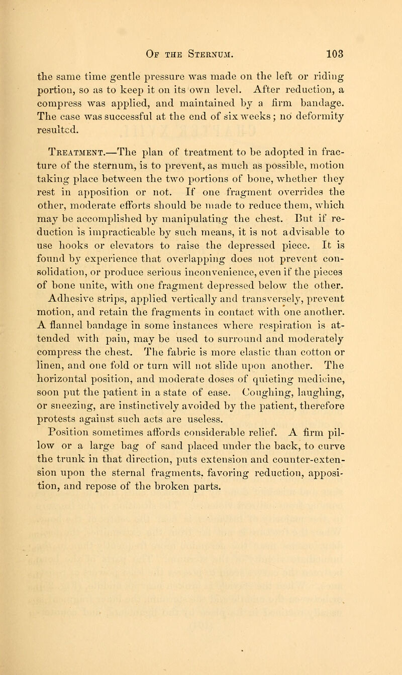 the same time gentle pressure was made on the left or riding portion, so as to kee]3 it on its own level. After reduction, a compress was applied, and maintained by a firm bandage. The case was successful at the end of six weeks ; no deformity resulted. Treatment.—The plan of treatment to be adopted in frac- ture of the sternum, is to prevent, as much as possible, motion taking place between the two portions of bone, whether they rest in apposition or not. If one fragment overrides the other, moderate efforts should be made to reduce them, which may be accomplished by manipulating the chest. But if re- duction is impracticable by such means, it is not advisable to use hooks or elevators to raise the depressed piece. It is found by experience that overlapping does not prevent con- solidation, or produce serious inconvenience, even if the pieces of bone unite, with one fragment depressed below the other. Adhesive strips, applied vertically and transversely, prevent motion, and retain the fragments in contact with one another. A flannel bandage in some instances where respiration is at- tended with pain, may be used to surround and moderately compress the chest. The fabric is more elastic than cotton or linen, and one fold or turn will not slide upon another. The horizontal position, and moderate doses of quieting medicine, soon put the patient in a state of ease. Coughing, laughing, or sneezing, are instinctively avoided by the patient, therefore protests against such acts are useless. Position sometimes affords considerable relief. A firm pil- low or a large bag of sand placed under the back, to curve the trunk in that direction, puts extension and counter-exten- sion upon the sternal fragments, favoring reduction, apposi- tion, and repose of the broken parts.