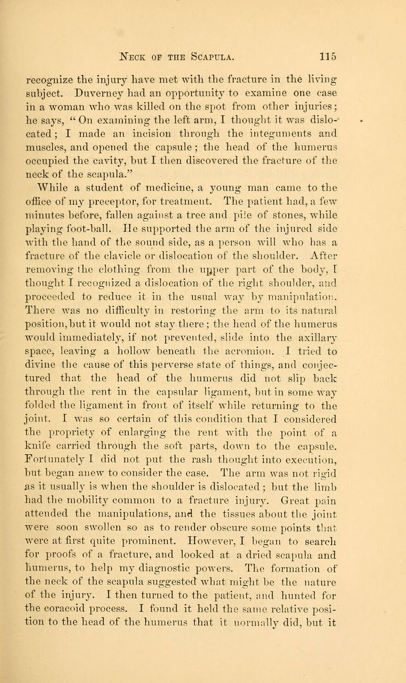 recognize tlie injury have met with the fracture in the living subject. Duveruey had an opportunity to examine one case in a woman who was killed on the spot from other injuries; he says,  On examining the left arm, I thought it was dislo- cated ; I made an incision through the integuments and muscles, and opened the capsule ; the head of the humerus occupied the cavity, hut I then discovered the fracture of the neck of the scapula. While a student of medicine, a young man came to the office of my preceptor, for treatment. The patient had, a few minutes before, fallen against a tree and pi'e of stones, while playing foot-ball. He supported the arm of the injured side with the hand of the sound side, as a person wdll who has a fracture of the clavicle or dislocation of the shoulder. After removing the clothing from the ujjper part of the body, T thought I recognized a dislocation of the right shoulder, and proceeded to reduce it in the usual way by manipulatioi;. There was no difficulty in restoring the arm to its natural position,but it would not stay there ; the head of the humerus would immediatel}', if not prevented, slide into the axillary space, leaving a hollow beneath the acromion. I tried to divine the cause of this perverse state of things, and conjec- tured that the head of the humerus did not slip back through the rent in the capsular ligament, but in some way folded the ligament in front of itself while returning to the joint. I was so certain of this condition that I considered the propriety of enlarging the rent with the point of a knife carried through the soft parts, down to the capsule. Fortunately I did not put the rash thought into execution, but began anew to consider the case. The arm was not rigid ^s it usually is when the shoulder is dislocated ; but the limb had the mobility common to a fracture injury. Great pain attended the manipulations, and the tissues about the joint were soon swollen so as to render obscure some points that were at first quite prominent. However, I began to search for proofs of a fracture, and looked at a dried scapula and humerus, to help my diagnostic powders. The formation of the neck of the scapula suggested what might be the nature of the injury. I then turned to the patient, and hunted for the coracoid process. I found it held the same relative posi- tion to the head of the humerus that it normally did, but it