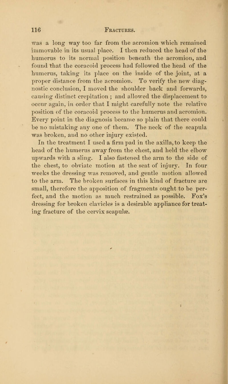 was a long way too far from tlic acromion wbicli remained inmiovable in its visual place. I then reduced the head of the humerus to its normal position beneath the acromion, and found that the coracoid process had followed the head of the humerus, taking* its place on the inside of the joint, at a proper distance from the acromion. To verify the new diag- nostic conclusion, I moved the shoulder back and forwards, causing distinct crepitation ; and allowed the displacement to occur again, in order that I might carefully note the relative position of the coracoid process to the humerus and acromion. Every point in the diagnosis became so plain that there could be no mistaking any one of them. The neck of the scapula was broken, and no other injury existed. In the treatment I used a firm pad in the axilla, to keep the head of the humerus away from the chest, and held the elbow upwards with a sling. I also fastened the arm to the side of the chest, to obviate motion at the seat of injury. In four weeks the dressing was removed, and gentle motion allowed to the arm. The broken surfaces in this kind of fracture are small, therefore the apposition of fragments ought to be per- fect, and the motion as much restrained as possible. Fox's dressing for broken clavicles is a desirable appliance for treat- ing fracture of the cervix scapulse.