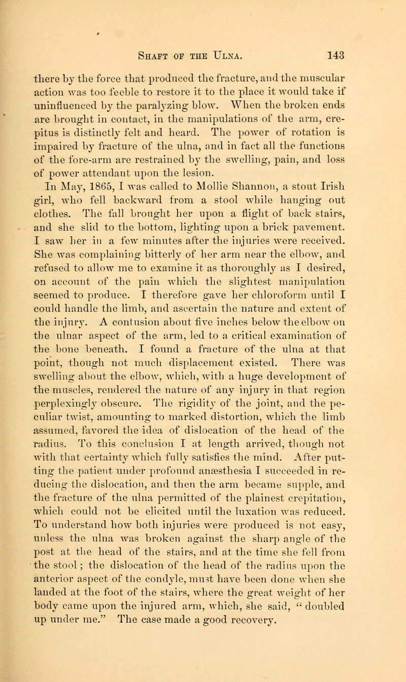 tliere by tlie force that produced tlie fracture, and the muscular action was too feeble to restore it to the place it would take if uninfluenced by the paralyzing blow. When the broken ends are brought in contact, in the manipulations of the arm, cre- pitus is distinctly felt and heard. The power of rotation is impaired by fracture of the ulna, and in fact all the functions of the fore-arm are restrained by the swelling, pain, and loss of power attendant upon the lesion. In May, 1865, I was called to Alollie Shannon, a stout Irish girl, who fell backward from a stool while hanging out clothes. The fall brought her upon a flight of back stairs, and she slid to the bottom, lighting upon a brick pavement. I saw her in a few minutes after the injuries were received. She was complaining bitterly of her arm near the elbow, and refused to allow me to examine it as thoroughly as I desired, on account of the pain which the slightest manipulation seemed to produce. I therefore gave her chloroform until I could handle the limb, and ascertain the nature and extent of the injur}'. A contusion about five inches below the elbow on the ulnar aspect of the arm, led to a critical examination of the bone beneath. I found a fracture of the ulna at that point, though not much displacement existed. There was swelling about the elbow, which, with a huge development of the muscles, rendered the nature of any injury in that region perplexingly obscure. The rigidity of the joint, and the pe- culiar twist, amounting to marked distortion, which the limb assumed, favored the idea of dislocation of the head of the radius. To this conclusion I at length arrived, though not with that certainty which fully satisfies the mind. After put- ting the patient under profound ansesthesia I succeeded in re- ducing the dislocation, and then the arm became supple, and the fracture of the ulna permitted of the plainest crepitation, which could not be elicited until the luxation was reduced. To understand how both injuries were produced is not easy, unless the ulna was broken against the sharp angle of the post at the head of the stairs, and at the time she fell from the stool; the dislocation of the head of the radius upon the anterior aspect of the condyle, must have been done when she landed at the foot of the stairs, where the great weight of her body came upon the injured arm, which, she said,  doubled up under me. The case made a good recovery.