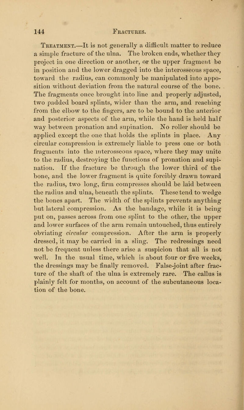 Treatment.—It is not generally a difficnlt matter to reduce a simple fracture of tlie ulna. The broken ends, whether they project in one direction or another, or the upper fragment be in position and the lower dragged into the interosseous space, toward the radius, can commonly be manipulated into appo- sition without deviation from the natural course of the bone. The fragments once brought into line and properly adjusted, two padded board splints, wider than the arm, and reaching from the elbow to the lingers, are to be bound to the anterior and posterior aspects of the arm, while the hand is held half way between pronation and supination. No roller should be applied except the one that holds the splints in place. Any circular compression is extremely liable to press one or both fragments into the mterosseons space, where they may unite to the radius, destroying the functions of pronation and supi- nation. If the fracture be through the lower third of the bone, and the loAver fragment is quite forcibly drawn toward the radius, two long, firm compresses should be laid between the radius and ulna, beneath the splints. These tend to wedge the bones apart. The width of the splints prevents anything but lateral compression. As the bandage, while it is being- put on, passes across from one splint to the other, the upper and lower surfaces of the arm remain untouched, thus entirely obviating circular compression. After the arm is properly dressed, it may be carried in a sling. The redressings need not be frequent unless there arise a suspicion that all is not well. In the usual time, which is about four or five weeks, the dressings may be finally removed. False-joint after frac- ture of the shaft of the ulna is extremely rare. The callus is plainly felt for months, on account of the subcutaneous loca- tion of the bone.