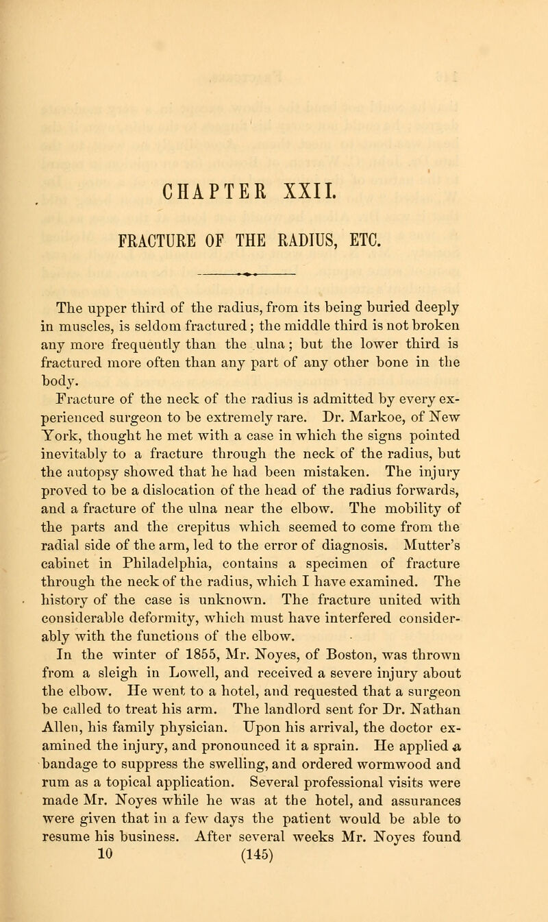 CHAPTER XXIL FRACTURE OF THE RADIUS, ETC. The upper third of the radius, from its being buried deeply in muscles, is seldom fractured; the middle third is not broken any more frequently than the ulna; but the lower third is fractured more often than any part of any other bone in the body. Fracture of the neck of the radius is admitted by every ex- perienced surgeon to be extremely rare. Dr. Markoe, of New York, thought he met with a case in which the signs pointed inevitably to a fracture through the neck of the radius, but the autopsy showed that he had been mistaken. The injury proved to be a dislocation of the head of the radius forwards, and a fracture of the ulna near the elbow. The mobility of the parts and the crepitus which seemed to come from the radial side of the arm, led to the error of diagnosis. Mutter's cabinet in Philadelphia, contains a specimen of fracture through the neck of the radius, which I have examined. The history of the case is unknown. The fracture united with considerable deformity, which must have interfered consider- ably with the functions of the elbow. In the winter of 1855, Mr. Noyes, of Boston, was thrown from a sleigh in Lowell, and received a severe injury about the elbow. He went to a hotel, and requested that a surgeon be called to treat his arm. The landlord sent for Dr. l!Tathan Allen, his family physician. Upon his arrival, the doctor ex- amined the injury, and pronounced it a sprain. He applied ^ bandage to suppress the swelling, and ordered wormwood and rum as a topical application. Several professional visits were made Mr. Noyes while he was at the hotel, and assurances were given that in a few days the patient would be able to resume his business. After several weeks Mr. Noyes found
