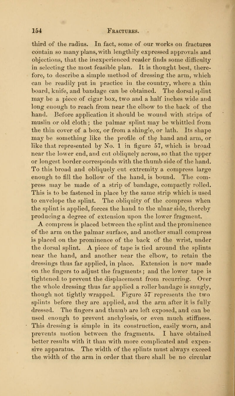 tliird of the radius. In fact, some of our works on fractures contain so many plans, with lengtliily expressed approvals and objections, that the inexperienced reader iinds some difhcnlty in selecting the most feasible plan. It is thought best, there- fore, to describe a simple method of dressing the arm, which can be readily put in practice in the country, where a thin board, knife, and bandage can be obtained. The dorsal sjtlint may be a piece of cigar box, two and a half inches wide and long enough to reach from near the elbow to the back of the hand. Before application it should be wound witli strips of muslin or old cloth; the palmar splint may be wliittled from the thin cover of a box, or from a shingle, or lath. Its shape may be something like the profile of the hand and arm, or like that represented by No. 1 in figure 57, which is broad near the lower end, and cut obliquely across, so that the upper or longest border corresponds with the thumb side of the hand. To this broad and obliquely cut extremity a compress large enough to fill the hollow of the hand, is bound. The com- press may be made of a strip of bandage, compactly rolled. This is to be fastened in place b}^ the same strip which is used to envelope the splint. The obliquity of the compress when the splint is applied, forces the hand to the ulnar side, thereby producing a degree of extension upon the lower fragment. A compress is placed between the splint and the prominence of the arm on the palmar surface, and another small compress is placed on the prominence of the back of the wrist, under the dorsal splint. A piece of tape is tied around the splints near the hand, and another near the elbow, to retain the dressings thus far applied, in place. Extension is now made on the fingers to adjust the fragments ; and the lower tape is tightened to prevent the displacement from recurring. Over the whole dressing thus far applied a roller bandage is snugly, though not tightly wrapped. Figure 57 represents tlie two splints before they are applied, and the arm after it is fully dressed. The fingers and thumb are left exposed, and can be used enough to prevent anchylosis, or even much stifthess. This dressing is simple in its construction, easily worn, and prevents motion between the fragments. I have obtaiiied better results with it than with more complicated and expen- sive apparatus. The width of the splints must always exceed the Avidth of the arm in order that there shall be no circular I