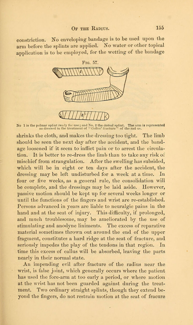 constriction. No enveloping bandage is to be used upon the arm before the splints are applied. No water or other topical application is to be employed, for the wetting of the bandage mnsmm No 1 is the palmar splint ready for use; and No. 2 the dorsal splint. The arm is represented as dressed in the treatment of  Colles' fracture  of the rad. us. shrinks the cloth, and makes the dressing too tight. The limb should be seen the next day after the accident, and the band- age loosened if it seem to inflict pain or to arrest the circula- tion. It is better to re-dress the limb than to take any risk oi mischief from strangulation. After the swelling has subsided, which will be in eight or ten days after the accident, the dressing may be left undisturbed for a week at a time. In four or five weeks, as a general rule, the consolidation will be complete, and the dressings may be laid aside. However, passive motion should be kept up for several weeks longer or until the functions of the fingers and wrist are re-established. Persons advanced in years are liable to neuralgic pains in the hand and at the seat of injury. This difliculty, if prolonged, and much troublesome, may be ameliorated by the use of stimulating and anodyne liniments. The excess of reparative material sometimes thrown out around the end of the upper fragment, constitutes a hard ridge at the seat of fracture, and seriously impedes the play of the tendons in that region. In time this excess of callus will be absorbed, leaving the parts nearly in their normal state. An impending evil after fracture of the radius near the wrist, is false joint, which generally occurs where the patient has used the fore-arm at too early a period, or where motion at the wrist has not been guarded against during the treat- ment. Two ordinary straight splints, though they extend be- yond the fingers, do not restrain motion at the seat of fracure