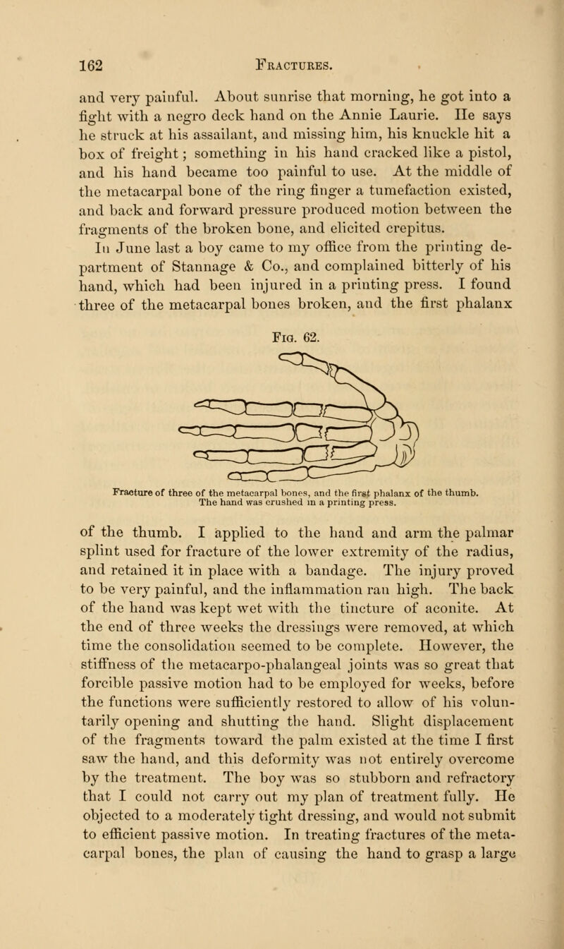 and very painful. About sunrise that morning, he got into a fight with a negro deck hand on the Annie Laurie. He says he struck at his assaiUxnt, and missing him, his knuckle hit a box of freight; something in his hand cracked like a pistol, and his hand became too painful to use. At the middle of the metacarpal bone of the ring finger a tumefaction existed, and back and forward pressure produced motion between the fragments of the broken bone, and elicited crepitus. Ill June last a boy came to my office from the printing de- partment of Stannage & Co., and complained bitterly of his hand, which had been injured in a printing press. I found three of the metacarpal bones broken, and the first phalanx Fig. 62. ^r Fracture of three of the metacarpal bones, and the first phalanx of the thumb. The hand was crushed m a printing press. of the thumb. I applied to the hand and arm the palmar splint used for fracture of the lower extremity of the radius, and retained it in place with a bandage. The injury proved to be very painful, and the inflammation ran high. The back of the hand was kept wet with the tincture of aconite. At the end of three weeks the dressings were removed, at which time the consolidation seemed to be complete. However, the stifi'ness of the metacarpo-phalangeal joints was so great that forcible passive motion had to be employed for weeks, before the functions were sufficiently restored to allow of his volun- tarily opening and shutting the hand. Slight displacement of the fragments toward the palm existed at the time I first saw the hand, and this deformity was not entirely overcome by the treatment. The boy was so stubborn and refractory that I could not carry out my plan of treatment fully. He objected to a moderately tight dressing, and would not submit to efficient passive motion. In treating fractures of the meta- carpal bones, the plan of causing the hand to grasp a large