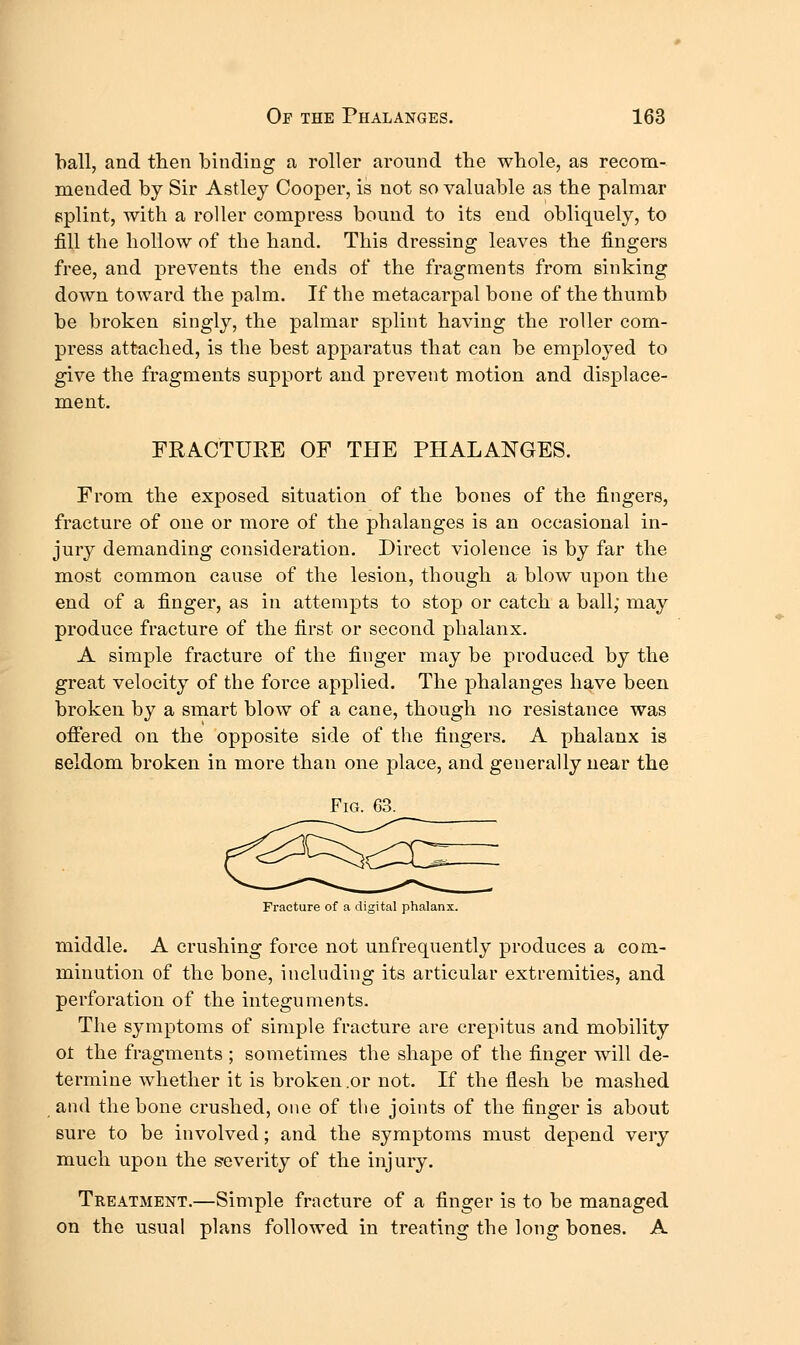 ball, and tlien binding a roller around tbe whole, as recom- mended by Sir Astley Cooper, is not so valuable as tbe palmar splint, with a roller compress bound to its end obliquely, to fill the hollow of the hand. This dressing leaves the fingers free, and prevents the ends of the fragments from sinking down toward the palm. If the metacarpal bone of the thumb be broken singly, the palmar splint having the roller com- press attached, is the best apparatus that can be employed to give the fragments support and prevent motion and displace- ment. FRACTURE OF THE PHALANGES. From, the exposed situation of the bones of the fingers, fracture of one or more of the phalanges is an occasional in- jury demanding consideration. Direct violence is by far the most common cause of the lesion, though a blow upon the end of a finger, as in attempts to stop or catch a ball; may produce fracture of the first or second phalanx. A simple fracture of the finger may be produced by the great velocity of the force applied. The phalanges have been broken by a smart blow of a cane, though no resistance was offered on the opposite side of the fingers. A phalanx is seldom broken in more than one place, and generally near the Fig. G3. ^^cio:^ Fracture of a digital phalanx. middle. A crushing force not unfrequently produces a com- minution of the bone, including its articular extremities, and perforation of the integuments. The symptoms of simple fracture are crepitus and mobility ot the fragments ; sometimes the shape of the finger will de- termine whether it is broken .or not. If the flesh be mashed and the bone crushed, one of tlie joints of the finger is about sure to be involved; and the symptoms must depend very much upon the S'everity of the injury. Treatment.—Simple fracture of a finger is to be managed on the usual plans followed in treating the long bones. A