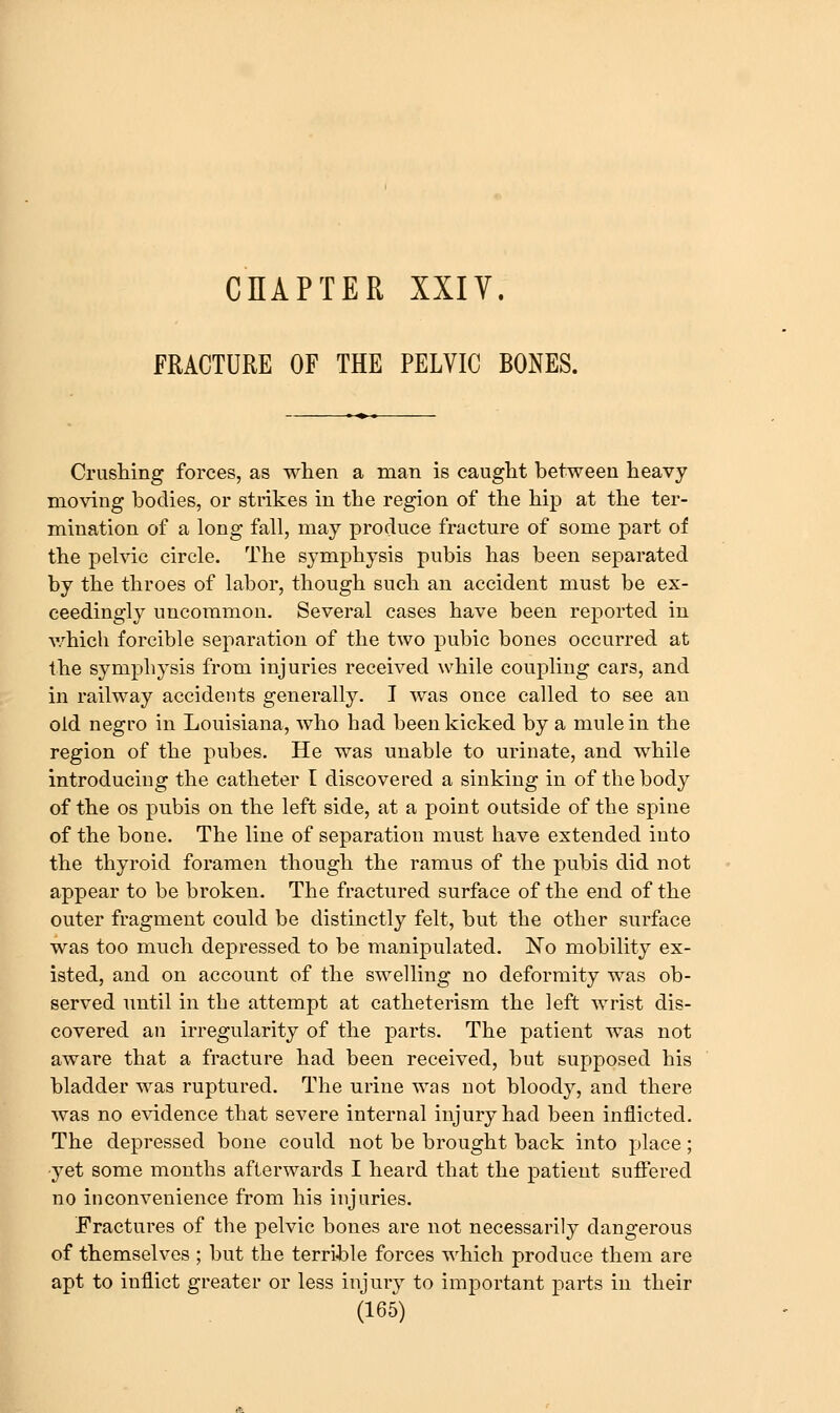 FRACTURE OF THE PELVIC BONES. Crushing forces, as when a man is caught between heavy moving bodies, or strikes in the region of the hip at the ter- mination of a long fall, may produce fracture of some part of the pelvic circle. The symphysis pubis has been separated by the throes of labor, though such an accident must be ex- ceedingly uncommon. Several cases have been reported in which forcible separation of the two pubic bones occurred at the symphysis from injuries received while coupling cars, and in railway accidents generally, I was once called to see an old negro in Louisiana, who had been kicked by a mule in the region of the pubes. He was unable to urinate, and while introducing the catheter I discovered a sinking in of the body of the OS pubis on the left side, at a point outside of the spine of the bone. The line of separation must have extended into the thyroid foramen though the ramus of the pubis did not appear to be broken. The fractured surface of the end of the outer fragment could be distinctly felt, but the other surface was too much depressed to be manipulated. No mobility ex- isted, and on account of the swelling no deformity was ob- served until in the attempt at catheterism the left wrist dis- covered an irregularity of the parts. The patient was not aware that a fracture had been received, but supposed his bladder was ruptured. The urine was not bloody, and there was no evidence that severe internal injury had been inflicted. The depressed bone could not be brought back into place; -yet some months afterwards I heard that the patient suftered no inconvenience from his injuries. Fractures of the pelvic bones are not necessarily dangerous of themselves ; but the terrible forces which produce them are apt to inflict greater or less injury to important parts in their