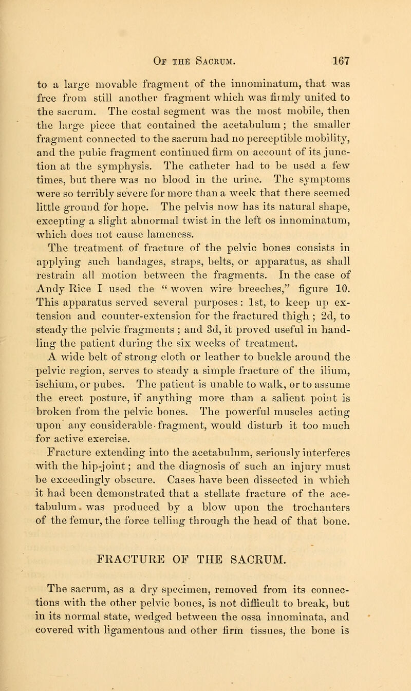 to a large movable fragment of the innominatum, that was free from still another fragment which was lirmlj united to the sacrum. The costal segment was the most mobile, then the large piece that contained the acetabulum; the smaller fragment connected to the sacrum had no perceptible mobility, and the pubic fragment continued firm on account of its junc- tion at the symphysis. The catheter had to be used a few times, but there was no blood in the urine. The symptoms were so terribly severe for more than a week that there seemed little ground for hope. The pelvis now has its natural shape, excepting a slight abnormal twist in the left os innominatum, which does not cause lameness. The treatment of fracture of the pelvic bones consists in applying such bandages, straps, belts, or apparatus, as shall restrain all motion between the fragments. In the case of Andy Rice I used the  woven wire breeches, figure 10. This apparatus served several purposes: 1st, to keep up ex- tension and counter-extension for the fractured thigh ; 2d, to steady the pelvic fragments ; and 3d, it proved useful in hand- ling the patient during the six weeks of treatment. A wide belt of strong cloth or leather to buckle around the pelvic region, serves to steady a simple fracture of the ilium, ischium, or pubes. The patient is unable to walk, or to assume the erect posture, if anything more than a salient point is broken from the pelvic bones. The powerful muscles acting upon any considerable-fragment, would disturb it too much for active exercise. Fracture extending into the acetabulum, seriously interferes with the hip-joint; and the diagnosis of such an injury must be exceedingly obscure. Cases have been dissected in which it had been demonstrated that a stellate fracture of the ace- tabulum, was produced by a blow upon the trochanters of the femur, the force telling through the head of that bone. FRACTURE OF THE SACRUM. The sacrum, as a dry specimen, removed from its connec- tions with the other pelvic bones, is not difiicult to break, but in its normal state, wedged between the ossa innominata, and covered with ligamentous and other firm tissues, the bone is