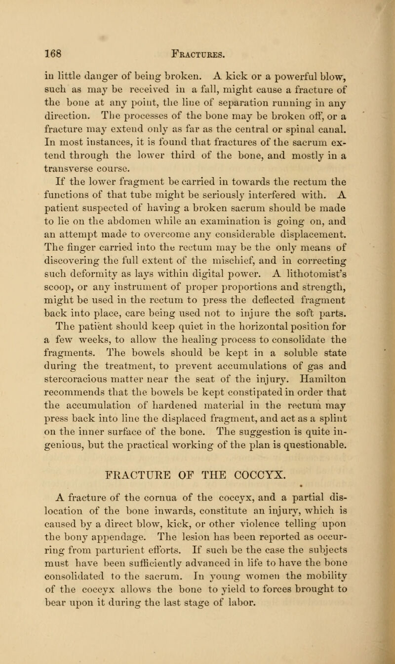 iu little clanger of being broken. A kick or a powerful blow, such as may be received iu a fall, might cause a fracture of the bone at any point, the line of separation running in any direction. The processes of the bone may be broken off, or a fracture may extend only as far as the central or spinal canal. In most instances, it is found that fractures of the sacrum ex- tend through the lower third of the bone, and mostly in a transverse course. If the lower fragment be carried in towards the rectum the functions of that tube might be seriously interfered with. A patient suspected of having a broken sacrum should be made to lie on the abdomen while an examination is going on, and an attempt made to overcome any considerable displacement. The finger carried into the rectum may be the only means of discovering the full extent of the mischief, and in correcting such deformity as lays within digital power. A lithotomist's scoop, or any instrument of proper proportions and strength, might be used in the rectum to press the deflected fragment back into place, care being used not to injure the soft parts. The patient should keep quiet in the horizontal position for a few weeks, to allow the healing process to consolidate the fragments. The bowels should be kept in a soluble state during the treatment, to prevent accumulations of gas and stercoracious matter near the seat of the injury. Hamilton recommends that the bowels be kept constipated in order that the accumulation of hardened material in the rectum may press back into line the displaced fragment, and act as a splint on the inner surface of the bone. The suggestion is quite in- genious, but the practical working of the plan is questionable. FRACTURE OF THE COCCYX. A fracture of the cornua of the coccyx, and a partial dis- location of the bone inwards, constitute an injury, which is caused by a direct blow, kick, or other violence telling upon the bony appendage. The lesion has been reported as occur- ring from parturient eftbrts. If such be the case the subjects must have been sufficiently advanced in life to have the bone consolidated to the sacrum. In young Avomen the mobility of the coccyx allows the bone to yield to forces brought to bear upon it during the last stage of labor.