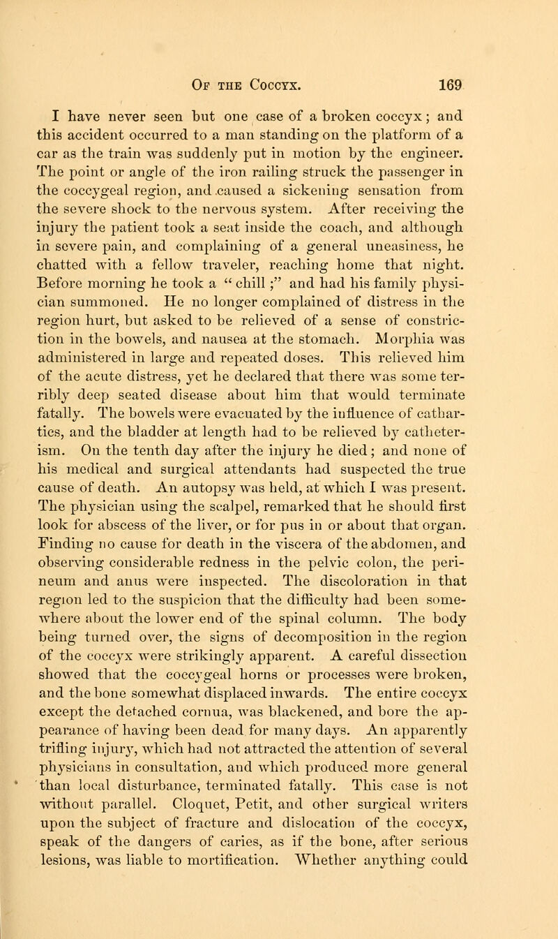 I have never seen but one case of a broken coccyx; and this accident occurred to a man standing on the platform of a car as the train was suddenly put in motion by the engineer. The point or angle of the iron railing struck the passenger in the coccygeal region, and .caused a sickening sensation from the severe shock to the nervous system. After receiving the injury the patient took a seat inside the coach, and although in severe pain, and complaining of a general uneasiness, he chatted with a fellow traveler, reaching home that night. Before morning he took a  chill ; and had his family physi- cian summoned. He no longer complained of distress in the region hurt, but asked to be relieved of a sense of constric- tion in the bowels, and nausea at the stomach. Morphia was administered in large and repeated doses. This relieved him of the acute distress, yet he declared that there was some ter- ribly deep seated disease about him that would terminate fatally. The bowels were evacuated by the iuHuence of cathar- tics, and the bladder at length had to be relieved b}^ catheter- ism. On the tenth day after the injury he died; and none of his medical and surgical attendants had suspected the true cause of death. An autopsy was held, at which I was present. The physician using the scalpel, remarked that he should first look for abscess of the liver, or for pus in or about that organ. Finding no cause for death in the viscera of the abdomen, and observing considerable redness in the pelvic colon, the peri- neum and anus were inspected. The discoloration in that region led to the suspicion that the difficulty had been some- where about the lower end of the spinal column. The body being turned over, the signs of decomposition in the region of the coccyx were strikingly apparent. A careful dissection showed that the coccygeal horns or processes were broken, and the bone somewhat displaced inwards. The entire coccyx except the detached cornua, was blackened, and bore the ap- pearance of having been dead for many days. An apparently trifling injury, which had not attracted the attention of several physicians in consultation, and which produced more general than local disturbance, terminated fatally. This case is not without parallel. Cloquet, Petit, and other surgical writers upon the subject of fracture and dislocation of the coccyx, speak of the dangers of caries, as if the bone, after serious lesions, was liable to mortification. Whether anything could