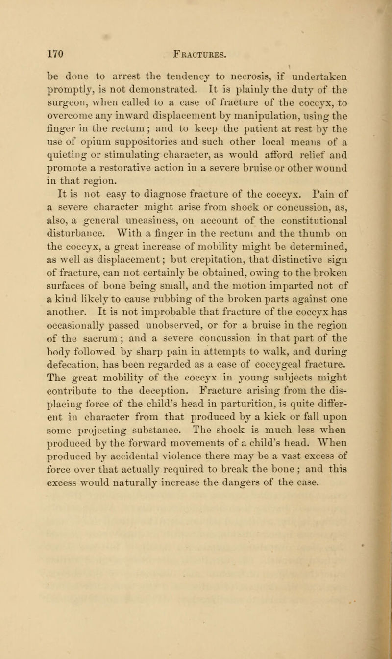 be done to arrest the tendency to uecrosis, if undertaken promptly, is not demonstrated. It is plainly the duty of the surgeon, when called to a case of fracture of the coccyx, to overcome any inward displacement by manipulation, using the finger in the rectum; and to keep the patient at rest by the use of opium suppositories and such other local means of a quieting or stimulating character, as would afford relief and promote a restorative action in a severe bruise or other wound in that region. It is not easy to diagnose fracture of the coccyx. Pain of a severe character might arise from shock or concussion, as, also, a general uneasiness, on account of the constitutional disturbance. With a finger in the rectum and the thumb on the coccyx, a great increase of mobility might be determined, as well as displacement; but crepitation, that distinctive sign of fracture, can not certainly be obtained, owing to the broken surfaces of bone being small, and the motion imparted not of a kind likely to cause rubbing of the broken parts against one another. It is not improbable that fracture of the coccyx has occasionally passed unobserved, or for a bruise in the region of the sacrum ; and a severe concussion in that part of the body followed by sharp pain in attempts to walk, and during defecation, has been regarded as a case of coccygeal fracture. The great mobility of the coccyx in young subjects might contribute to the deception. Fracture arising from the dis- placing force of the child's head in parturition, is quite differ- ent in character from that produced by a kick or fall upon some projecting substance. The shock is much less when produced by the forward movements of a child's head. When produced by accidental violence there may be a vast excess of force over that actually required to break the bone ; and this excess would naturally increase the dangers of the case.