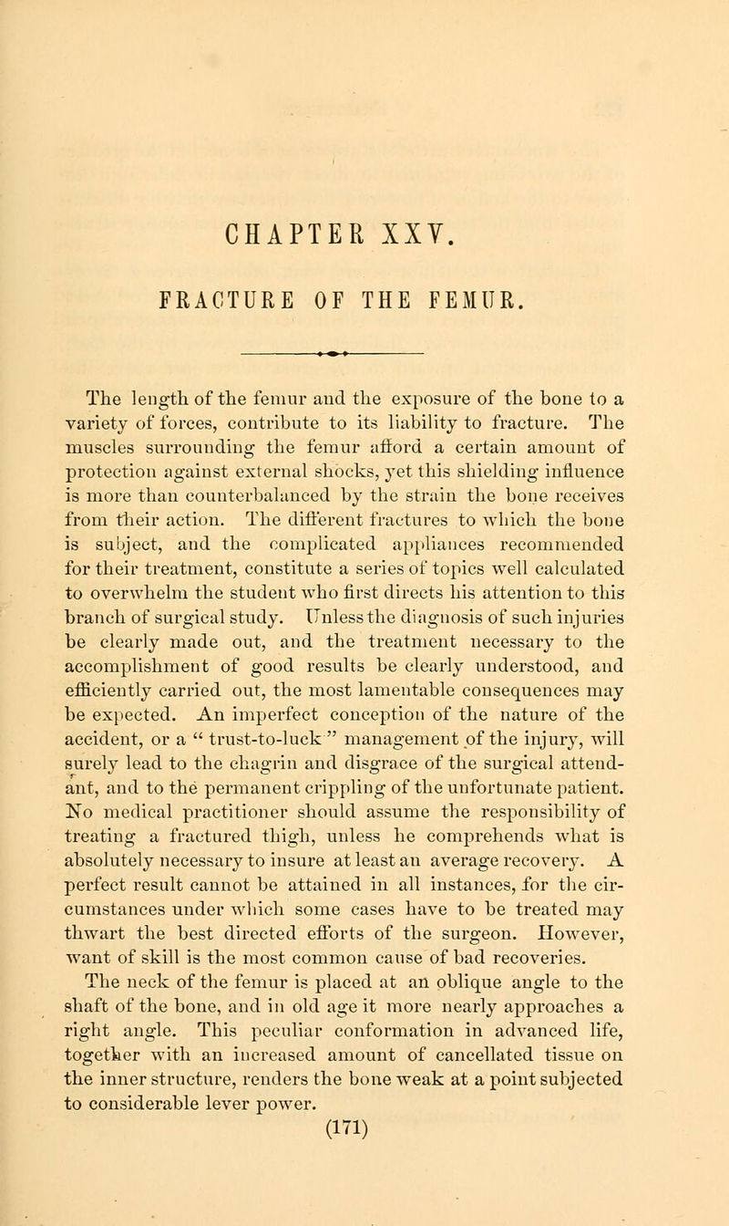 FRACTURE OF THE FEMUR. The length of the femur and the exposure of the bone to a variety of forces, contribute to its liability to fracture. The muscles surrounding the femur afford a certain amount of protection against external shocks, yet this shielding influence is more than counterbalanced by the strain the bone receives from their action. The diflerent fractures to which the bone is subject, and the complicated appliances recommended for their treatment, constitute a series of topics well calculated to overwhelm the student who first directs his attention to this branch of surgical study. Unless the diagnosis of such injuries be clearly made out, and the treatment necessary to the accomplishment of good results be clearly understood, and efficiently carried out, the most lamentable consequences may be expected. An imperfect conception of the nature of the accident, or a  trust-to-luck management pf the injury, will surely lead to the chagrin and disgrace of the surgical attend- ant, and to the permanent crippling of the unfortunate patient. No medical practitioner should assume the responsibility of treating a fractured thigh, unless he comprehends what is absolutely necessary to insure at least an average recovery. A perfect result cannot be attained in all instances, for the cir- cumstances under which some cases have to be treated may thwart the best directed eflforts of the surgeon. However, want of skill is the most common cause of bad recoveries. The neck of the femur is placed at an oblique angle to the shaft of the bone, and in old age it more nearly approaches a right angle. This peculiar conformation in advanced life, together with an increased amount of cancellated tissue on the inner structure, renders the bone weak at a point subjected to considerable lever power.